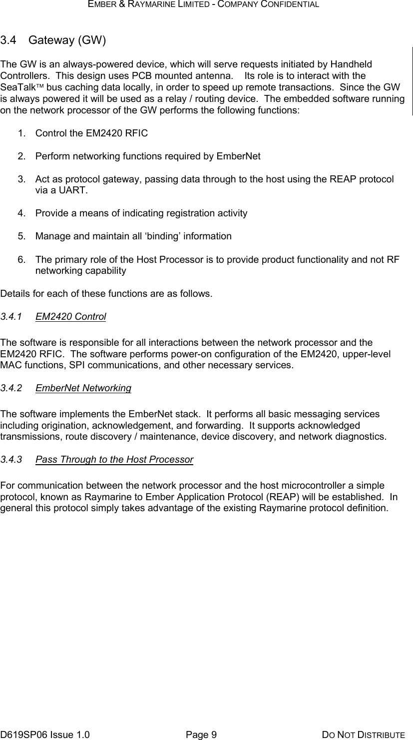 EMBER &amp; RAYMARINE LIMITED - COMPANY CONFIDENTIAL D619SP06 Issue 1.0  Page 9  DO NOT DISTRIBUTE 3.4 Gateway (GW) The GW is an always-powered device, which will serve requests initiated by Handheld Controllers.  This design uses PCB mounted antenna.    Its role is to interact with the SeaTalk bus caching data locally, in order to speed up remote transactions.  Since the GW is always powered it will be used as a relay / routing device.  The embedded software running on the network processor of the GW performs the following functions: 1.  Control the EM2420 RFIC 2.  Perform networking functions required by EmberNet 3.  Act as protocol gateway, passing data through to the host using the REAP protocol via a UART. 4.  Provide a means of indicating registration activity 5.  Manage and maintain all ‘binding’ information 6.  The primary role of the Host Processor is to provide product functionality and not RF networking capability Details for each of these functions are as follows. 3.4.1 EM2420 Control The software is responsible for all interactions between the network processor and the EM2420 RFIC.  The software performs power-on configuration of the EM2420, upper-level MAC functions, SPI communications, and other necessary services. 3.4.2 EmberNet Networking The software implements the EmberNet stack.  It performs all basic messaging services including origination, acknowledgement, and forwarding.  It supports acknowledged transmissions, route discovery / maintenance, device discovery, and network diagnostics.   3.4.3  Pass Through to the Host Processor For communication between the network processor and the host microcontroller a simple protocol, known as Raymarine to Ember Application Protocol (REAP) will be established.  In general this protocol simply takes advantage of the existing Raymarine protocol definition.  