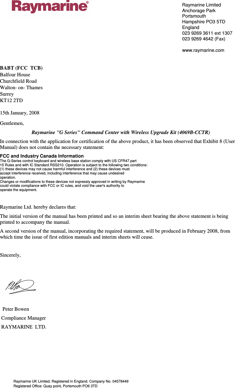 Raymarine UK Limited. Registered in England. Company No. 04578449 Registered Office: Quay point, Portsmouth PO6 3TD  Raymarine Limited Anchorage Park Portsmouth Hampshire PO3 5TD England 023 9269 3611 ext 1307 023 9269 4642 (Fax)  www.raymarine.com   BABT (FCC  TCB)                       Balfour House                   Churchfield Road                         Walton- on- Thames               Surrey KT12 2TD  15th January, 2008 Gentlemen, Raymarine &quot;G Series&quot; Command Center with Wireless Upgrade Kit (4069B-CCTR) In connection with the application for certification of the above product, it has been observed that Exhibit 8 (User Manual) does not contain the necessary statement: FCC and Industry Canada Information The G-Series control keyboard and wireless base station comply with US CFR47 part 15 Rules and with IC Standard RSS210. Operation is subject to the following two conditions: (1) these devices may not cause harmful interference and (2) these devices must accept interference received, including interference that may cause undesired operation. Changes or modifications to these devices not expressly approved in writing by Raymarine could violate compliance with FCC or IC rules, and void the user&apos;s authority to operate the equipment.  Raymarine Ltd. hereby declares that: The initial version of the manual has been printed and so an interim sheet bearing the above statement is being printed to accompany the manual. A second version of the manual, incorporating the required statement, will be produced in February 2008, from which time the issue of first edition manuals and interim sheets will cease.   Sincerely,                                                              Peter Bowen  Compliance Manager  RAYMARINE  LTD.   