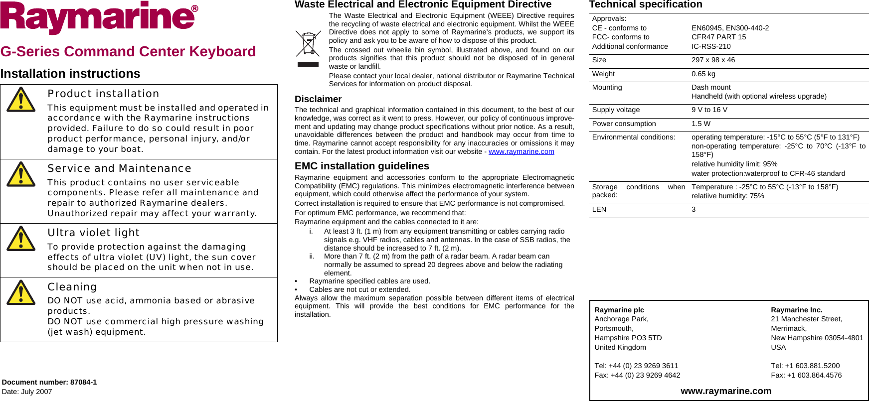 G-Series Command Center KeyboardInstallation instructionsWaste Electrical and Electronic Equipment DirectiveThe Waste Electrical and Electronic Equipment (WEEE) Directive requiresthe recycling of waste electrical and electronic equipment. Whilst the WEEEDirective does not apply to some of Raymarine’s products, we support itspolicy and ask you to be aware of how to dispose of this product.The crossed out wheelie bin symbol, illustrated above, and found on ourproducts signifies that this product should not be disposed of in generalwaste or landfill.Please contact your local dealer, national distributor or Raymarine TechnicalServices for information on product disposal. DisclaimerThe technical and graphical information contained in this document, to the best of ourknowledge, was correct as it went to press. However, our policy of continuous improve-ment and updating may change product specifications without prior notice. As a result,unavoidable differences between the product and handbook may occur from time totime. Raymarine cannot accept responsibility for any inaccuracies or omissions it maycontain. For the latest product information visit our website - www.raymarine.comEMC installation guidelinesRaymarine equipment and accessories conform to the appropriate ElectromagneticCompatibility (EMC) regulations. This minimizes electromagnetic interference betweenequipment, which could otherwise affect the performance of your system.Correct installation is required to ensure that EMC performance is not compromised.For optimum EMC performance, we recommend that:Raymarine equipment and the cables connected to it are:i. At least 3 ft. (1 m) from any equipment transmitting or cables carrying radio signals e.g. VHF radios, cables and antennas. In the case of SSB radios, the distance should be increased to 7 ft. (2 m).ii. More than 7 ft. (2 m) from the path of a radar beam. A radar beam can normally be assumed to spread 20 degrees above and below the radiating element.• Raymarine specified cables are used.• Cables are not cut or extended.Always allow the maximum separation possible between different items of electricalequipment. This will provide the best conditions for EMC performance for theinstallation.Technical specificationProduct installationThis equipment must be installed and operated in accordance with the Raymarine instructions provided. Failure to do so could result in poor product performance, personal injury, and/or damage to your boat.Service and MaintenanceThis product contains no user serviceable components. Please refer all maintenance and repair to authorized Raymarine dealers.Unauthorized repair may affect your warranty.Ultra violet lightTo provide protection against the damaging effects of ultra violet (UV) light, the sun cover should be placed on the unit when not in use.CleaningDO NOT use acid, ammonia based or abrasive products.DO NOT use commercial high pressure washing (jet wash) equipment.Document number: 87084-1Date: July 2007Approvals:CE - conforms toFCC- conforms toAdditional conformanceEN60945, EN300-440-2CFR47 PART 15IC-RSS-210Size 297 x 98 x 46Weight 0.65 kgMounting Dash mountHandheld (with optional wireless upgrade)Supply voltage 9 V to 16 VPower consumption 1.5 WEnvironmental conditions: operating temperature: -15°C to 55°C (5°F to 131°F)non-operating temperature: -25°C to 70°C (-13°F to158°F)relative humidity limit: 95%water protection:waterproof to CFR-46 standardStorage conditions whenpacked: Temperature : -25°C to 55°C (-13°F to 158°F)relatiive humidity: 75%LEN 3Raymarine plcAnchorage Park,Portsmouth,Hampshire PO3 5TDUnited KingdomTel: +44 (0) 23 9269 3611Fax: +44 (0) 23 9269 4642Raymarine Inc.21 Manchester Street,Merrimack,New Hampshire 03054-4801USATel: +1 603.881.5200Fax: +1 603.864.4576www.raymarine.com