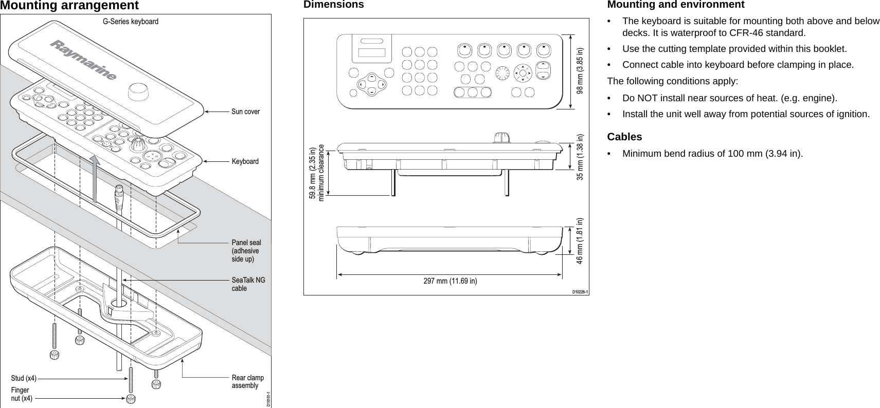 Mounting arrangement Dimensions Mounting and environment• The keyboard is suitable for mounting both above and below decks. It is waterproof to CFR-46 standard.• Use the cutting template provided within this booklet.• Connect cable into keyboard before clamping in place.The following conditions apply:• Do NOT install near sources of heat. (e.g. engine).• Install the unit well away from potential sources of ignition.Cables• Minimum bend radius of 100 mm (3.94 in).D10101-1G-Series keyboardSun coverKeyboardPanel seal(adhesiveside up)SeaTalk NGcableStud (x4)Fingernut (x4)Rear clampassemblyD10226-1297 mm (11.69 in)98 mm (3.85 in) 35 mm (1.38 in) 59.8 mm (2.35 in) minimum clearance 46 mm (1.81 in) 