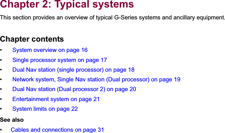 2Chapter 2: Typical systemsThis section provides an overview of typical G-Series systems and ancillary equipment.Chapter contents•  System overview on page 16•  Single processor system on page 17•  Dual Nav station (single processor) on page 18•  Network system, Single Nav station (Dual processor) on page 19•  Dual Nav station (Dual processor 2) on page 20•  Entertainment system on page 21•  System limits on page 22See also•Cables and connections on page 31