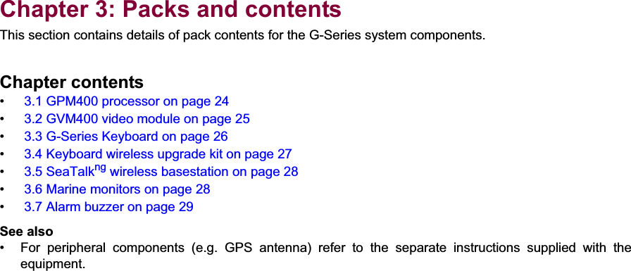 3Chapter 3: Packs and contentsThis section contains details of pack contents for the G-Series system components.Chapter contents• 3.1 GPM400 processor on page 24• 3.2 GVM400 video module on page 25• 3.3 G-Series Keyboard on page 26• 3.4 Keyboard wireless upgrade kit on page 27• 3.5 SeaTalkng wireless basestation on page 28• 3.6 Marine monitors on page 28• 3.7 Alarm buzzer on page 29See also• For  peripheral  components  (e.g.  GPS  antenna)  refer  to  the  separate  instructions  supplied  with  theequipment.