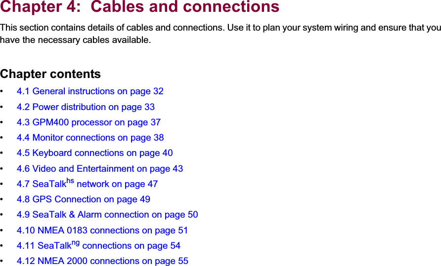 4Chapter 4:  Cables and connectionsThis section contains details of cables and connections. Use it to plan your system wiring and ensure that you have the necessary cables available.Chapter contents• 4.1 General instructions on page 32• 4.2 Power distribution on page 33• 4.3 GPM400 processor on page 37• 4.4 Monitor connections on page 38• 4.5 Keyboard connections on page 40• 4.6 Video and Entertainment on page 43• 4.7 SeaTalkhs network on page 47• 4.8 GPS Connection on page 49• 4.9 SeaTalk &amp; Alarm connection on page 50• 4.10 NMEA 0183 connections on page 51• 4.11 SeaTalkng connections on page 54• 4.12 NMEA 2000 connections on page 55