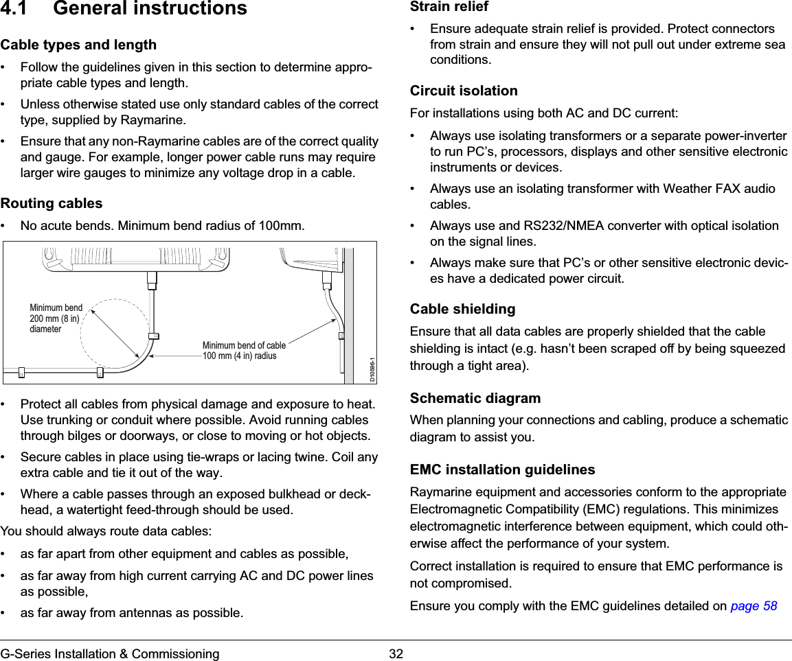 G-Series Installation &amp; Commissioning 324.1 General instructionsCable types and length• Follow the guidelines given in this section to determine appro-priate cable types and length.• Unless otherwise stated use only standard cables of the correct type, supplied by Raymarine.• Ensure that any non-Raymarine cables are of the correct quality and gauge. For example, longer power cable runs may require larger wire gauges to minimize any voltage drop in a cable.Routing cables• No acute bends. Minimum bend radius of 100mm.• Protect all cables from physical damage and exposure to heat. Use trunking or conduit where possible. Avoid running cables through bilges or doorways, or close to moving or hot objects.• Secure cables in place using tie-wraps or lacing twine. Coil any extra cable and tie it out of the way.• Where a cable passes through an exposed bulkhead or deck-head, a watertight feed-through should be used.You should always route data cables:• as far apart from other equipment and cables as possible,• as far away from high current carrying AC and DC power lines as possible,• as far away from antennas as possible.Strain relief• Ensure adequate strain relief is provided. Protect connectors from strain and ensure they will not pull out under extreme sea conditions.Circuit isolationFor installations using both AC and DC current:• Always use isolating transformers or a separate power-inverter to run PC’s, processors, displays and other sensitive electronic instruments or devices.• Always use an isolating transformer with Weather FAX audio cables.• Always use and RS232/NMEA converter with optical isolation on the signal lines.• Always make sure that PC’s or other sensitive electronic devic-es have a dedicated power circuit.Cable shieldingEnsure that all data cables are properly shielded that the cable shielding is intact (e.g. hasn’t been scraped off by being squeezed through a tight area).Schematic diagramWhen planning your connections and cabling, produce a schematic diagram to assist you.EMC installation guidelinesRaymarine equipment and accessories conform to the appropriate Electromagnetic Compatibility (EMC) regulations. This minimizes electromagnetic interference between equipment, which could oth-erwise affect the performance of your system.Correct installation is required to ensure that EMC performance is not compromised.Ensure you comply with the EMC guidelines detailed on page 58D10596-1Minimum bend of cable100 mm (4 in) radiusMinimum bend200 mm (8 in)diameter