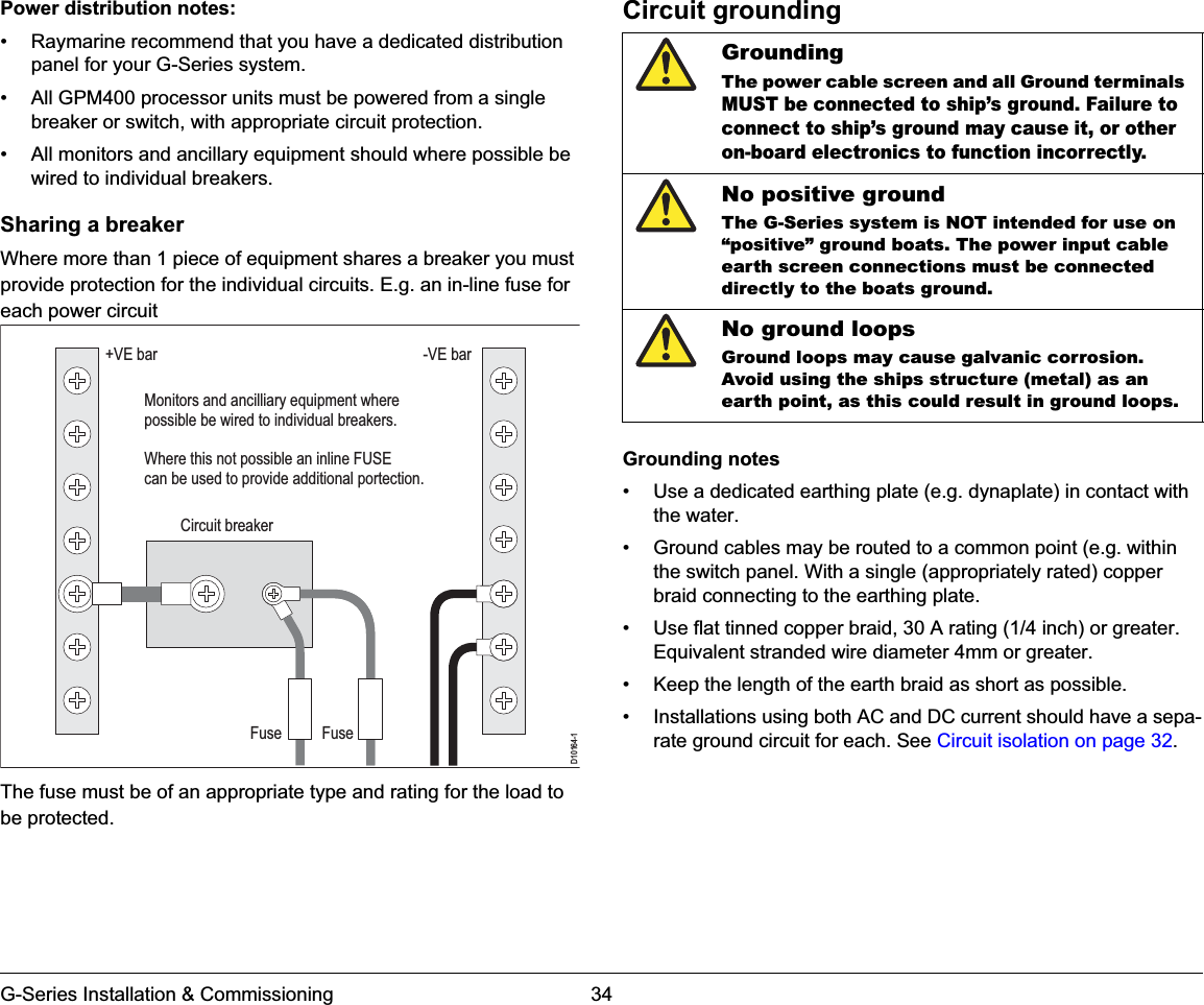 G-Series Installation &amp; Commissioning 34Power distribution notes:• Raymarine recommend that you have a dedicated distribution panel for your G-Series system.• All GPM400 processor units must be powered from a single breaker or switch, with appropriate circuit protection.• All monitors and ancillary equipment should where possible be wired to individual breakers.Sharing a breakerWhere more than 1 piece of equipment shares a breaker you must provide protection for the individual circuits. E.g. an in-line fuse for each power circuitThe fuse must be of an appropriate type and rating for the load to be protected.Circuit groundingGrounding notes• Use a dedicated earthing plate (e.g. dynaplate) in contact with the water.• Ground cables may be routed to a common point (e.g. within the switch panel. With a single (appropriately rated) copper braid connecting to the earthing plate.• Use flat tinned copper braid, 30 A rating (1/4 inch) or greater. Equivalent stranded wire diameter 4mm or greater.• Keep the length of the earth braid as short as possible.• Installations using both AC and DC current should have a sepa-rate ground circuit for each. See Circuit isolation on page 32.D10164-1+VE barCircuit breakerFuseFuseMonitors and ancilliary equipment wherepossible be wired to individual breakers.Where this not possible an inline FUSE can be used to provide additional portection.-VE barGroundingThe power cable screen and all Ground terminals MUST be connected to ship’s ground.Failure to connect to ship’s ground may cause it, or other on-board electronics to function incorrectly.No positive groundThe G-Series system is NOT intended for use on “positive” ground boats. The power input cable earth screen connections must be connected directly to the boats ground.No ground loopsGround loops may cause galvanic corrosion. Avoid using the ships structure (metal) as an earth point, as this could result in ground loops.