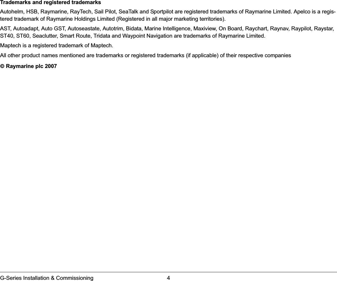 G-Series Installation &amp; Commissioning 4Trademarks and registered trademarksAutohelm, HSB, Raymarine, RayTech, Sail Pilot, SeaTalk and Sportpilot are registered trademarks of Raymarine Limited. Apelco is a regis-tered trademark of Raymarine Holdings Limited (Registered in all major marketing territories).AST, Autoadapt, Auto GST, Autoseastate, Autotrim, Bidata, Marine Intelligence, Maxiview, On Board, Raychart, Raynav, Raypilot, Raystar, ST40, ST60, Seaclutter, Smart Route, Tridata and Waypoint Navigation are trademarks of Raymarine Limited.Maptech is a registered trademark of Maptech.All other product names mentioned are trademarks or registered trademarks (if applicable) of their respective companies© Raymarine plc 2007