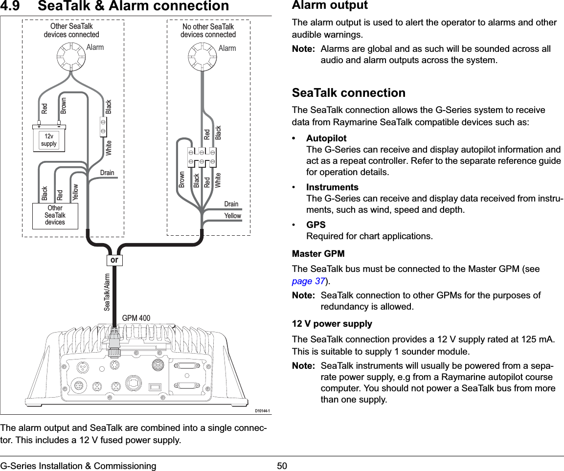 G-Series Installation &amp; Commissioning 504.9 SeaTalk &amp; Alarm connectionThe alarm output and SeaTalk are combined into a single connec-tor. This includes a 12 V fused power supply.Alarm outputThe alarm output is used to alert the operator to alarms and other audible warnings.Note: Alarms are global and as such will be sounded across all audio and alarm outputs across the system.SeaTalk connectionThe SeaTalk connection allows the G-Series system to receive data from Raymarine SeaTalk compatible devices such as:• AutopilotThe G-Series can receive and display autopilot information and act as a repeat controller. Refer to the separate reference guide for operation details.•InstrumentsThe G-Series can receive and display data received from instru-ments, such as wind, speed and depth.•GPSRequired for chart applications.Master GPMThe SeaTalk bus must be connected to the Master GPM (see page 37).Note: SeaTalk connection to other GPMs for the purposes of redundancy is allowed.12 V power supplyThe SeaTalk connection provides a 12 V supply rated at 125 mA. This is suitable to supply 1 sounder module.Note: SeaTalk instruments will usually be powered from a sepa-rate power supply, e.g from a Raymarine autopilot course computer. You should not power a SeaTalk bus from more than one supply.Alarm AlarmRedBlackRedBlackNo other SeaTalkdevices connectedOther SeaTalkdevices connectedRedBlackBrownWhiteWhiteBrownBlackRedYellowDrainSeaTalk/AlarmDrainYellowOtherSeaTalkdevices12vsupplyGPM 400D10144-1or