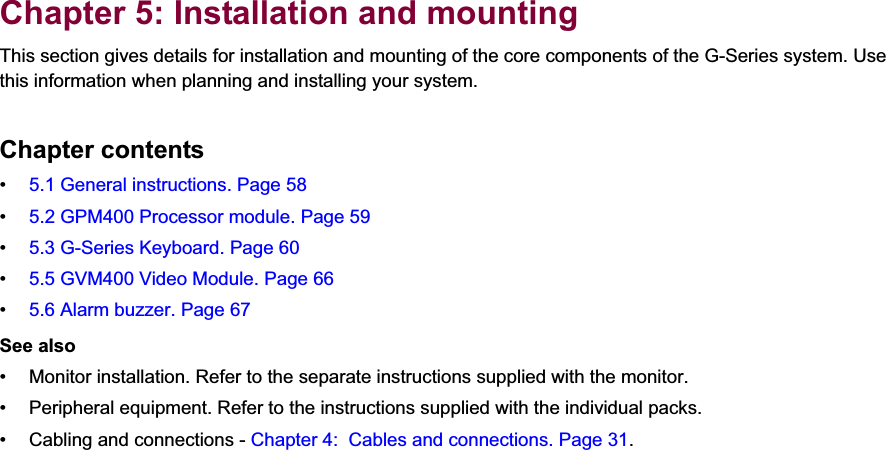 5Chapter 5: Installation and mountingThis section gives details for installation and mounting of the core components of the G-Series system. Use this information when planning and installing your system.Chapter contents•5.1 General instructions. Page 58•5.2 GPM400 Processor module. Page 59•5.3 G-Series Keyboard. Page 60•5.5 GVM400 Video Module. Page 66•5.6 Alarm buzzer. Page 67See also• Monitor installation. Refer to the separate instructions supplied with the monitor.• Peripheral equipment. Refer to the instructions supplied with the individual packs.• Cabling and connections - Chapter 4:  Cables and connections. Page 31.