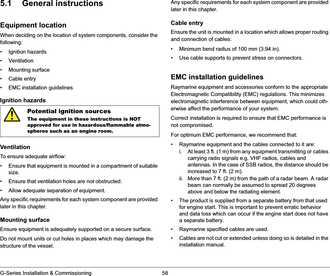 G-Series Installation &amp; Commissioning 585.1 General instructionsEquipment locationWhen deciding on the location of system components, consider the following:• Ignition hazards• Ventilation• Mounting surface• Cable entry• EMC installation guidelinesIgnition hazardsVentilationTo ensure adequate airflow:• Ensure that equipment is mounted in a compartment of suitable size.• Ensure that ventilation holes are not obstructed.• Allow adequate separation of equipment.Any specific requirements for each system component are provided later in this chapter.Mounting surfaceEnsure equipment is adequately supported on a secure surface.Do not mount units or cut holes in places which may damage the structure of the vessel.Any specific requirements for each system component are provided later in this chapter.Cable entryEnsure the unit is mounted in a location which allows proper routing and connection of cables:• Minimum bend radius of 100 mm (3.94 in).• Use cable supports to prevent stress on connectors.EMC installation guidelinesRaymarine equipment and accessories conform to the appropriate Electromagnetic Compatibility (EMC) regulations. This minimizes electromagnetic interference between equipment, which could oth-erwise affect the performance of your system.Correct installation is required to ensure that EMC performance is not compromised.For optimum EMC performance, we recommend that:• Raymarine equipment and the cables connected to it are:i. At least 3 ft. (1 m) from any equipment transmitting or cables carrying radio signals e.g. VHF radios, cables and antennas. In the case of SSB radios, the distance should be increased to 7 ft. (2 m).ii. More than 7 ft. (2 m) from the path of a radar beam. A radar beam can normally be assumed to spread 20 degrees above and below the radiating element.• The product is supplied from a separate battery from that used for engine start. This is important to prevent erratic behavior and data loss which can occur if the engine start does not have a separate battery.• Raymarine specified cables are used.• Cables are not cut or extended unless doing so is detailed in the installation manual.Potential ignition sourcesThe equipment in these instructions is NOT approved for use in hazardous/flammable atmo-spheres such as an engine room.