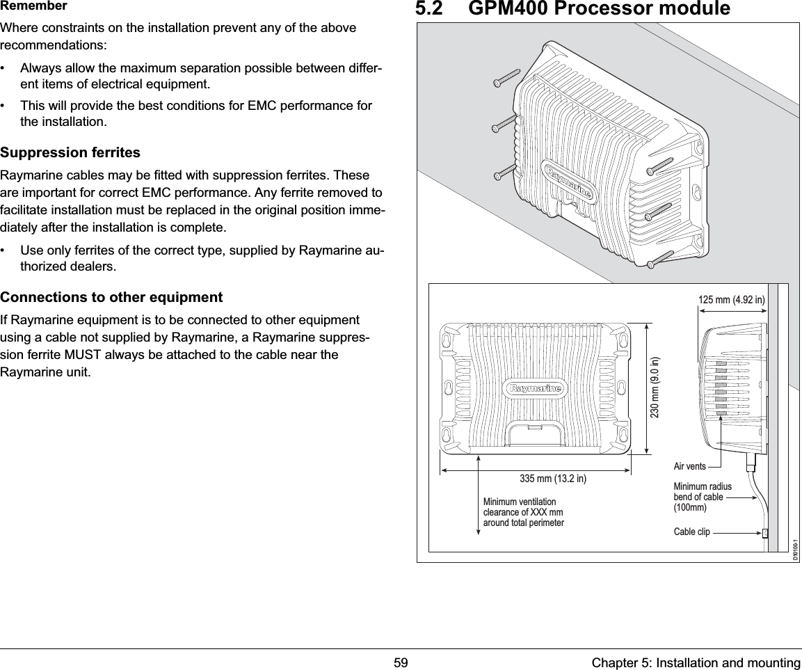 59 Chapter 5: Installation and mountingRememberWhere constraints on the installation prevent any of the above recommendations:• Always allow the maximum separation possible between differ-ent items of electrical equipment.• This will provide the best conditions for EMC performance for the installation.Suppression ferritesRaymarine cables may be fitted with suppression ferrites. These are important for correct EMC performance. Any ferrite removed to facilitate installation must be replaced in the original position imme-diately after the installation is complete.• Use only ferrites of the correct type, supplied by Raymarine au-thorized dealers.Connections to other equipmentIf Raymarine equipment is to be connected to other equipment using a cable not supplied by Raymarine, a Raymarine suppres-sion ferrite MUST always be attached to the cable near the Raymarine unit.5.2 GPM400 Processor moduleD10100-1Minimum radiusbend of cable(100mm)Minimum ventilationclearance of XXX mmaround total perimeter   Cable clipAir vents335 mm (13.2 in)230 mm (9.0 in) 125 mm (4.92 in)