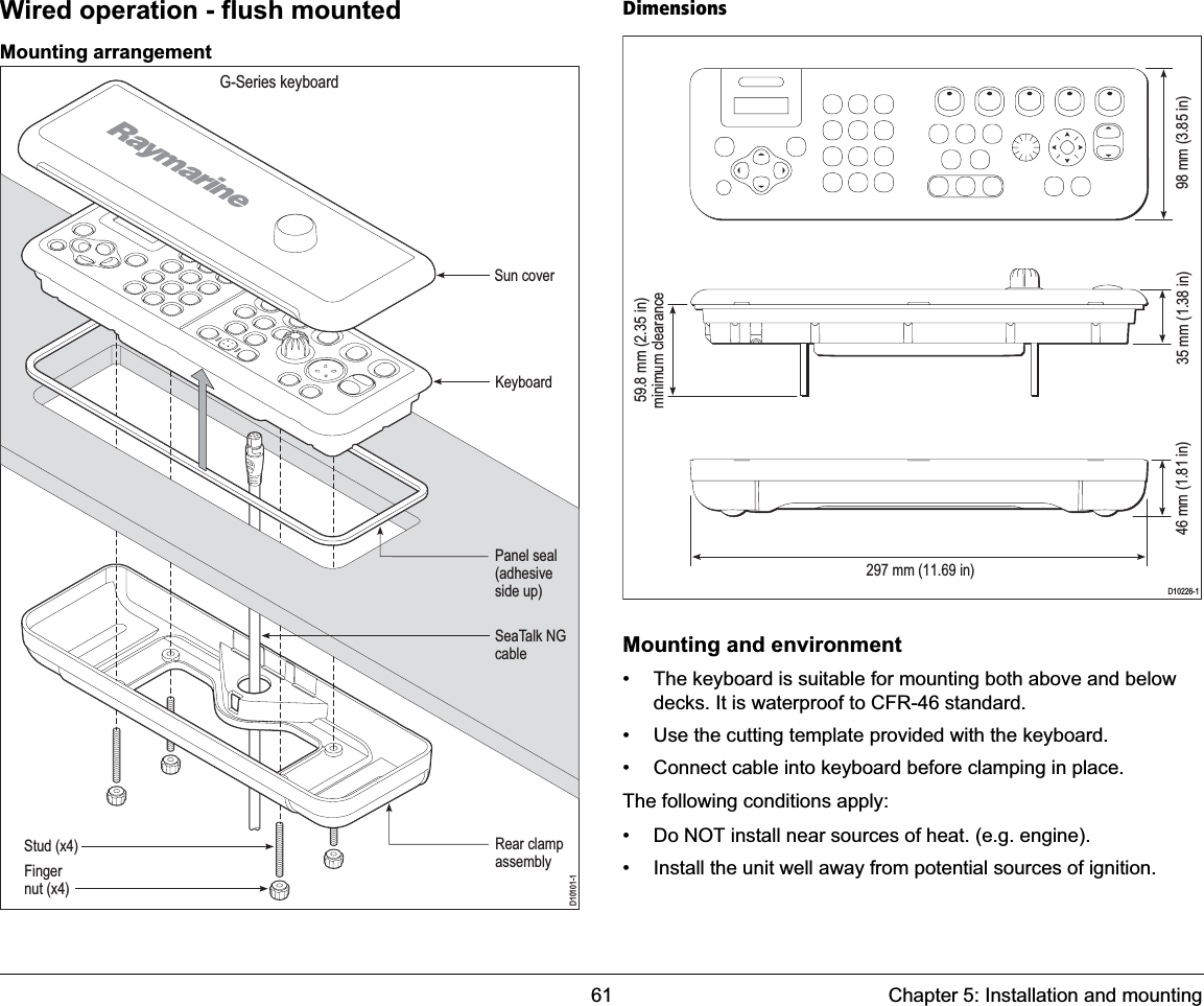 61 Chapter 5: Installation and mountingWired operation - flush mountedMounting arrangementDimensionsMounting and environment• The keyboard is suitable for mounting both above and below decks. It is waterproof to CFR-46 standard.• Use the cutting template provided with the keyboard.• Connect cable into keyboard before clamping in place.The following conditions apply:• Do NOT install near sources of heat. (e.g. engine).• Install the unit well away from potential sources of ignition.D10101-1G-Series keyboardSun coverKeyboardPanel seal(adhesiveside up)SeaTalk NGcableStud (x4)Fingernut (x4)Rear clampassemblyD10226-1297 mm (11.69 in)98 mm (3.85 in) 35 mm (1.38 in) 59.8 mm (2.35 in) minimum clearance 46 mm (1.81 in) 