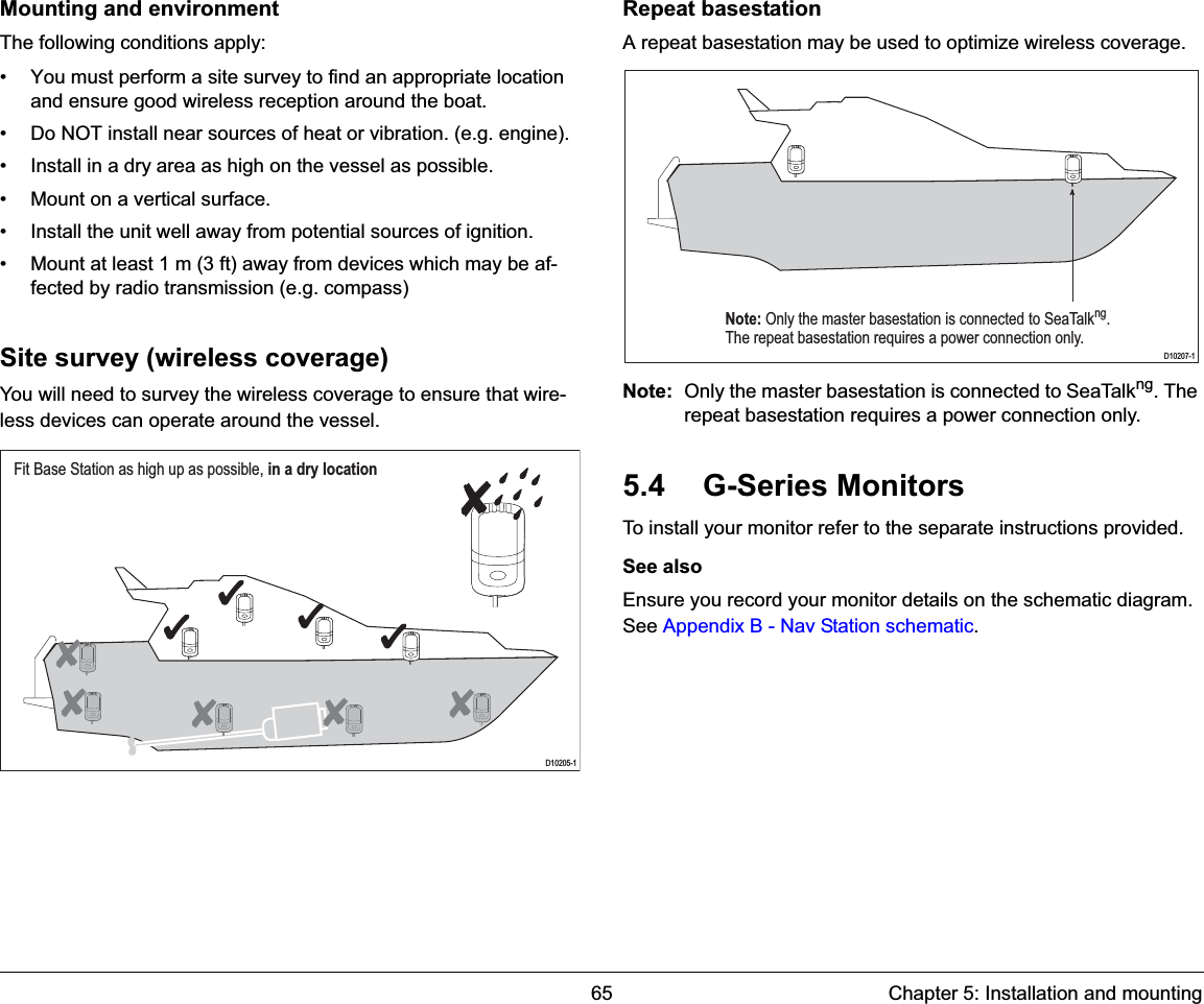 65 Chapter 5: Installation and mountingMounting and environmentThe following conditions apply:• You must perform a site survey to find an appropriate location and ensure good wireless reception around the boat.• Do NOT install near sources of heat or vibration. (e.g. engine).• Install in a dry area as high on the vessel as possible.• Mount on a vertical surface.• Install the unit well away from potential sources of ignition.• Mount at least 1 m (3 ft) away from devices which may be af-fected by radio transmission (e.g. compass)Site survey (wireless coverage)You will need to survey the wireless coverage to ensure that wire-less devices can operate around the vessel.Repeat basestationA repeat basestation may be used to optimize wireless coverage.Note: Only the master basestation is connected to SeaTalkng. The repeat basestation requires a power connection only.5.4 G-Series MonitorsTo install your monitor refer to the separate instructions provided.See alsoEnsure you record your monitor details on the schematic diagram. See Appendix B - Nav Station schematic.Fit Base Station as high up as possible, in a dry locationD10205-1Note: Only the master basestation is connected to SeaTalkng.The repeat basestation requires a power connection only. D10207-1