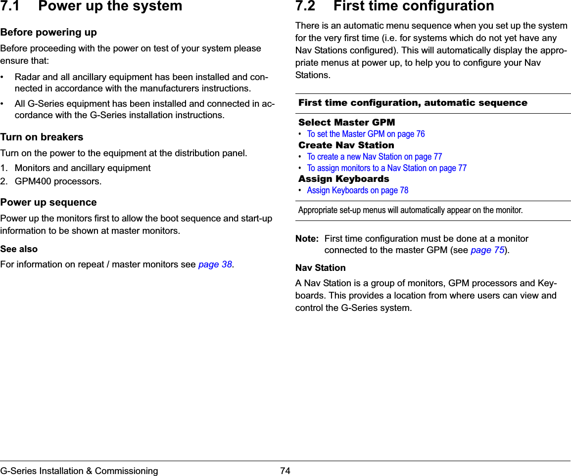 G-Series Installation &amp; Commissioning 747.1 Power up the systemBefore powering upBefore proceeding with the power on test of your system please ensure that:• Radar and all ancillary equipment has been installed and con-nected in accordance with the manufacturers instructions.• All G-Series equipment has been installed and connected in ac-cordance with the G-Series installation instructions.Turn on breakersTurn on the power to the equipment at the distribution panel.1. Monitors and ancillary equipment2. GPM400 processors.Power up sequencePower up the monitors first to allow the boot sequence and start-up information to be shown at master monitors.See alsoFor information on repeat / master monitors see page 38.7.2 First time configurationThere is an automatic menu sequence when you set up the system for the very first time (i.e. for systems which do not yet have any Nav Stations configured). This will automatically display the appro-priate menus at power up, to help you to configure your Nav Stations.Note: First time configuration must be done at a monitor connected to the master GPM (see page 75).Nav StationA Nav Station is a group of monitors, GPM processors and Key-boards. This provides a location from where users can view and control the G-Series system.First time configuration, automatic sequenceSelect Master GPM•To set the Master GPM on page 76Create Nav Station•To create a new Nav Station on page 77•To assign monitors to a Nav Station on page 77Assign Keyboards•Assign Keyboards on page 78Appropriate set-up menus will automatically appear on the monitor.