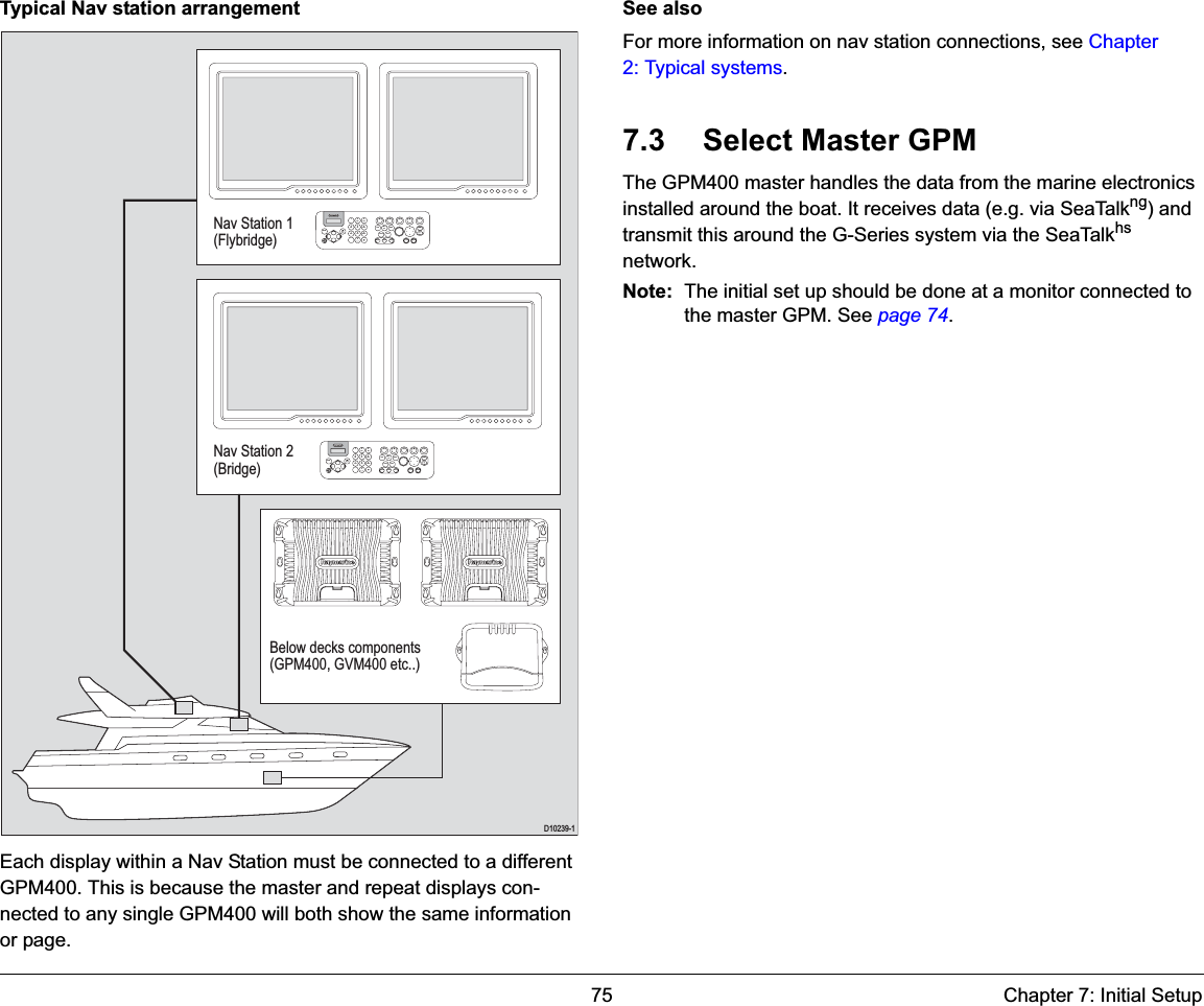 75 Chapter 7: Initial SetupTypical Nav station arrangementEach display within a Nav Station must be connected to a different GPM400. This is because the master and repeat displays con-nected to any single GPM400 will both show the same information or page.See alsoFor more information on nav station connections, see Chapter 2: Typical systems.7.3 Select Master GPMThe GPM400 master handles the data from the marine electronics installed around the boat. It receives data (e.g. via SeaTalkng) and transmit this around the G-Series system via the SeaTalkhsnetwork.Note: The initial set up should be done at a monitor connected to the master GPM. See page 74.D10239-19WXYZ8TUV7PQRS4GHI5JKL6MNOACTIVEWPTSMOBDATAMENUPAGE02ABC3DEF1CANCELSTANDBYDODGE PILOT OKRANGEOUTINENTER9WXYZ8TUV7PQRS4GHI5JKL6MNOACTIVEWPTSMOBDATAMENUPAGE02ABC3DEF1CANCELSTANDBYDODGE PILOT OKRANGEOUTINENTERNav Station 1(Flybridge)Nav Station 2(Bridge)Below decks components(GPM400, GVM400 etc..)