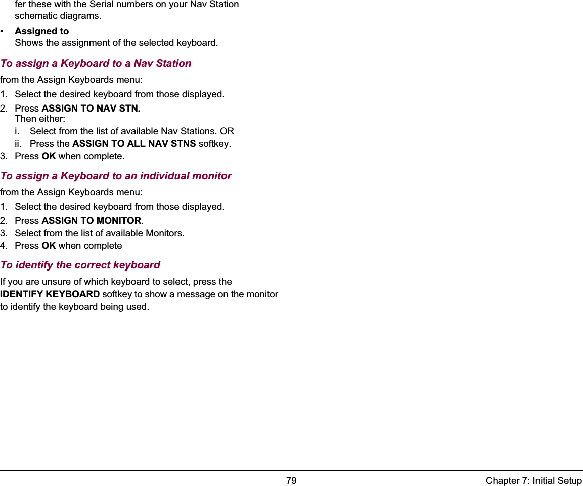 79 Chapter 7: Initial Setupfer these with the Serial numbers on your Nav Station schematic diagrams.•Assigned toShows the assignment of the selected keyboard.To assign a Keyboard to a Nav Stationfrom the Assign Keyboards menu:1. Select the desired keyboard from those displayed.2. Press ASSIGN TO NAV STN.Then either:i. Select from the list of available Nav Stations. ORii. Press the ASSIGN TO ALL NAV STNS softkey.3. Press OK when complete.To assign a Keyboard to an individual monitorfrom the Assign Keyboards menu:1. Select the desired keyboard from those displayed.2. Press ASSIGN TO MONITOR.3. Select from the list of available Monitors.4. Press OK when completeTo identify the correct keyboardIf you are unsure of which keyboard to select, press the IDENTIFY KEYBOARD softkey to show a message on the monitor to identify the keyboard being used. 