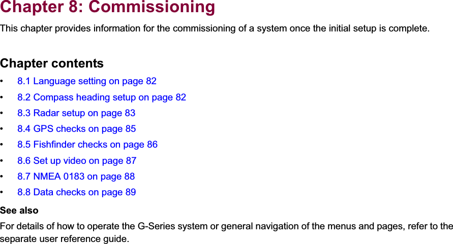 8Chapter 8: CommissioningThis chapter provides information for the commissioning of a system once the initial setup is complete.Chapter contents• 8.1 Language setting on page 82• 8.2 Compass heading setup on page 82• 8.3 Radar setup on page 83• 8.4 GPS checks on page 85• 8.5 Fishfinder checks on page 86• 8.6 Set up video on page 87• 8.7 NMEA 0183 on page 88• 8.8 Data checks on page 89See alsoFor details of how to operate the G-Series system or general navigation of the menus and pages, refer to the separate user reference guide.