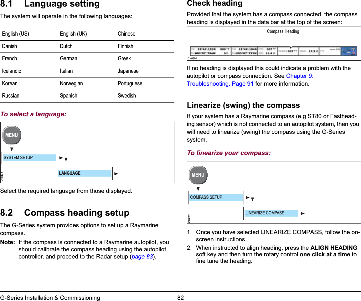 G-Series Installation &amp; Commissioning 828.1 Language settingThe system will operate in the following languages:To select a language:Select the required language from those displayed.8.2 Compass heading setupThe G-Series system provides options to set up a Raymarine compass.Note: If the compass is connected to a Raymarine autopilot, you should calibrate the compass heading using the autopilot controller, and proceed to the Radar setup (page 83).Check headingProvided that the system has a compass connected, the compass heading is displayed in the data bar at the top of the screen:If no heading is displayed this could indicate a problem with the autopilot or compass connection. See Chapter 9: Troubleshooting. Page 91 for more information.Linearize (swing) the compassIf your system has a Raymarine compass (e.g ST80 or Fasthead-ing sensor) which is not connected to an autopilot system, then you will need to linearize (swing) the compass using the G-Series system.To linearize your compass:1. Once you have selected LINEARIZE COMPASS, follow the on-screen instructions.2. When instructed to align heading, press the ALIGN HEADINGsoft key and then turn the rotary control one click at a time to fine tune the heading.English (US) English (UK) ChineseDanish Dutch FinnishFrench German GreekIcelandic Italian JapaneseKorean Norwegian PortugueseRussian Spanish SwedishD10340-1MENUSYSTEM SETUPLANGUAGED10351-1Compass HeadingD10349-1MENUCOMPASS SETUPLINEARIZE COMPASS