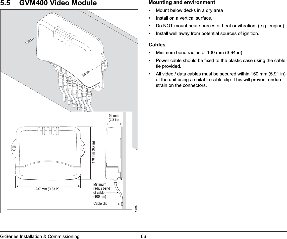 G-Series Installation &amp; Commissioning 665.5 GVM400 Video Module Mounting and environment• Mount below decks in a dry area• Install on a vertical surface.• Do NOT mount near sources of heat or vibration. (e.g. engine)• Install well away from potential sources of ignition.Cables• Minimum bend radius of 100 mm (3.94 in).• Power cable should be fixed to the plastic case using the cable tie provided.• All video / data cables must be secured within 150 mm (5.91 in) of the unit using a suitable cable clip. This will prevent undue strain on the connectors.D10197-1Minimumradius bendof cable(100mm)Cable clip170 mm (6.7 in) 237 mm (9.33 in)56 mm(2.2 in)