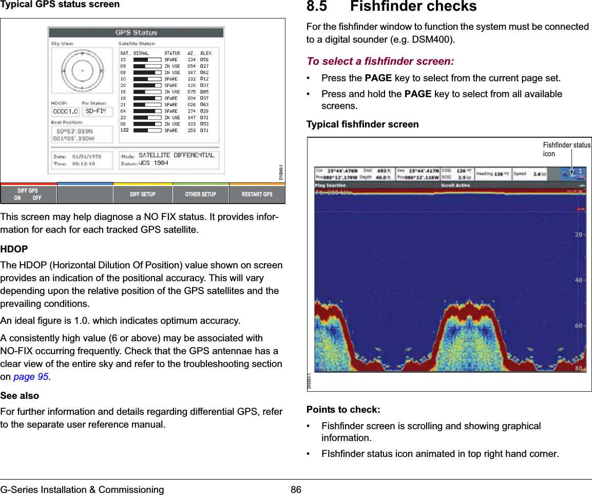 G-Series Installation &amp; Commissioning 86Typical GPS status screenThis screen may help diagnose a NO FIX status. It provides infor-mation for each for each tracked GPS satellite.HDOPThe HDOP (Horizontal Dilution Of Position) value shown on screen provides an indication of the positional accuracy. This will vary depending upon the relative position of the GPS satellites and the prevailing conditions.An ideal figure is 1.0. which indicates optimum accuracy.A consistently high value (6 or above) may be associated with NO-FIX occurring frequently. Check that the GPS antennae has a clear view of the entire sky and refer to the troubleshooting section on page 95.See alsoFor further information and details regarding differential GPS, refer to the separate user reference manual.8.5  Fishfinder checksFor the fishfinder window to function the system must be connected to a digital sounder (e.g. DSM400).To select a fishfinder screen:• Press the PAGE key to select from the current page set.• Press and hold the PAGE key to select from all available screens.Typical fishfinder screenPoints to check:• Fishfinder screen is scrolling and showing graphical information.• FIshfinder status icon animated in top right hand corner.OTHER SETUPDIFF SETUP RESTART GPSDIFF GPSON          OFFD10345-1000000000000FIX STATUSHDOP12200001.0 SD-FIXSATELLITE DIFFERENTIALWGS 1984D10351-1Fishfinder status icon