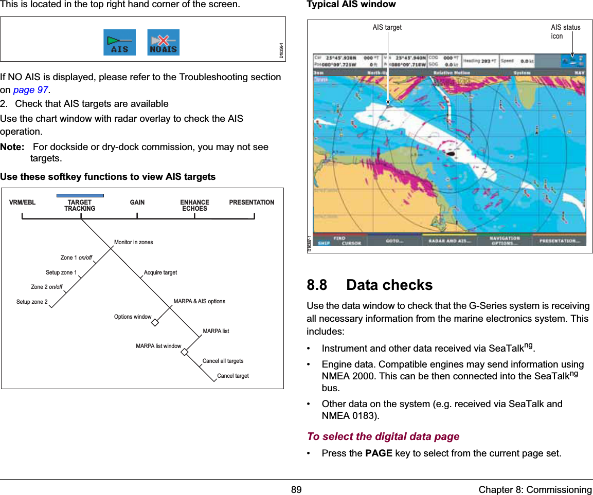 89 Chapter 8: CommissioningThis is located in the top right hand corner of the screen.If NO AIS is displayed, please refer to the Troubleshooting section on page 97.2. Check that AIS targets are availableUse the chart window with radar overlay to check the AIS operation.Note:  For dockside or dry-dock commission, you may not see targets.Use these softkey functions to view AIS targetsTypical AIS window8.8 Data checksUse the data window to check that the G-Series system is receiving all necessary information from the marine electronics system. This includes:• Instrument and other data received via SeaTalkng.• Engine data. Compatible engines may send information using NMEA 2000. This can be then connected into the SeaTalkngbus.• Other data on the system (e.g. received via SeaTalk and NMEA 0183).To select the digital data page• Press the PAGE key to select from the current page set.D10356-1VRM/EBL TARGET TRACKING GAINAcquire targetMonitor in zonesMARPA &amp; AIS optionsZone 1 on/offSetup zone 1Zone 2 on/offSetup zone 2Options windowMARPA list windowCancel all targetsCancel targetENHANCE ECHOES PRESENTATIONMARPA listD10357-1AIS status iconAIS target