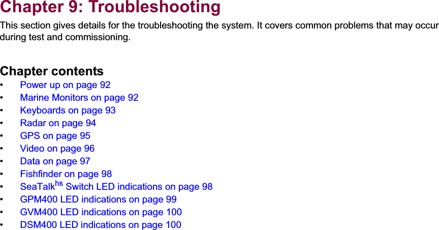 9Chapter 9: TroubleshootingThis section gives details for the troubleshooting the system. It covers common problems that may occur during test and commissioning.Chapter contents•  Power up on page 92•  Marine Monitors on page 92•  Keyboards on page 93•  Radar on page 94•  GPS on page 95•  Video on page 96•  Data on page 97•  Fishfinder on page 98•  SeaTalkhs Switch LED indications on page 98•  GPM400 LED indications on page 99•  GVM400 LED indications on page 100•  DSM400 LED indications on page 100