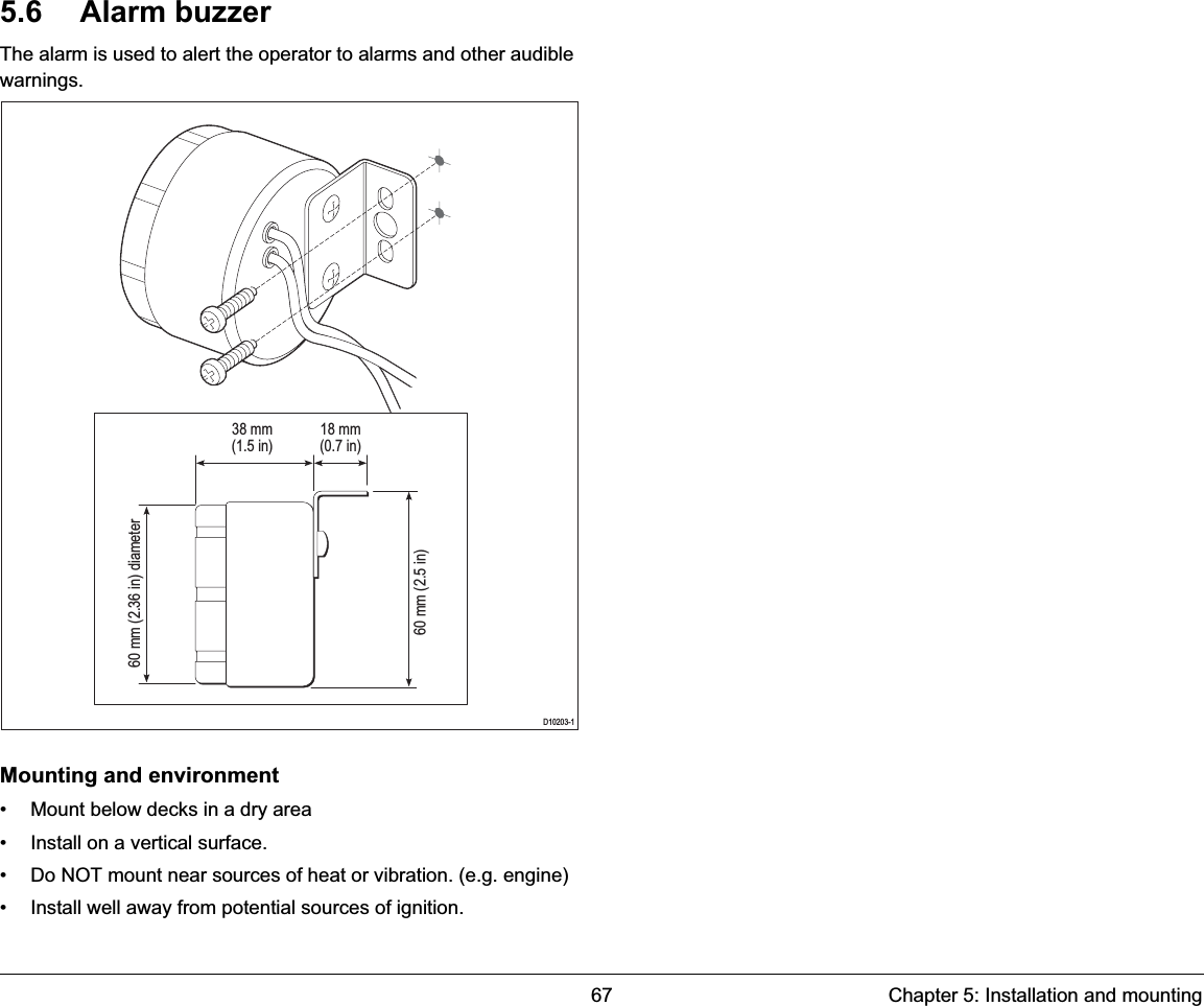 67 Chapter 5: Installation and mounting5.6 Alarm buzzerThe alarm is used to alert the operator to alarms and other audible warnings.Mounting and environment• Mount below decks in a dry area• Install on a vertical surface.• Do NOT mount near sources of heat or vibration. (e.g. engine)• Install well away from potential sources of ignition.D10203-138 mm(1.5 in)60 mm (2.36 in) diameter60 mm (2.5 in) 18 mm(0.7 in)