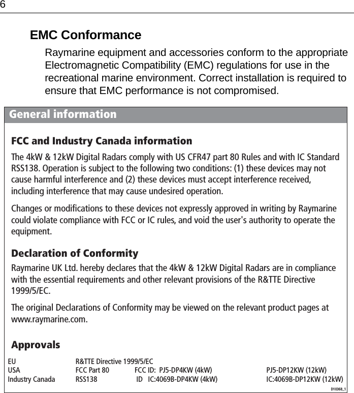 6EMC ConformanceRaymarine equipment and accessories conform to the appropriate Electromagnetic Compatibility (EMC) regulations for use in the recreational marine environment. Correct installation is required to ensure that EMC performance is not compromised.General informationD10368_1ApprovalsFCC and Industry Canada informationThe 4kW &amp; 12kW Digital Radars comply with US CFR47 part 80 Rules and with IC Standard RSS138. Operation is subject to the following two conditions: (1) these devices may not cause harmful interference and (2) these devices must accept interference received, including interference that may cause undesired operation.Changes or modifications to these devices not expressly approved in writing by Raymarine could violate compliance with FCC or IC rules, and void the user&apos;s authority to operate the equipment.Declaration of ConformityRaymarine UK Ltd. hereby declares that the 4kW &amp; 12kW Digital Radars are in compliance with the essential requirements and other relevant provisions of the R&amp;TTE Directive 1999/5/EC.The original Declarations of Conformity may be viewed on the relevant product pages at www.raymarine.com.EU  R&amp;TTE Directive 1999/5/EC    USA  FCC Part 80  FCC ID:  PJ5-DP4KW (4kW)  PJ5-DP12KW (12kW) Industry Canada  RSS138   ID   IC:4069B-DP4KW (4kW)  IC:4069B-DP12KW (12kW)