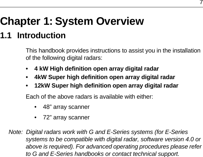 7Chapter 1: System Overview1.1 IntroductionThis handbook provides instructions to assist you in the installation of the following digital radars:• 4 kW High definition open array digital radar• 4kW Super high definition open array digital radar• 12kW Super high definition open array digital radarEach of the above radars is available with either:• 48” array scanner• 72” array scannerNote:  Digital radars work with G and E-Series systems (for E-Series systems to be compatible with digital radar, software version 4.0 or above is required). For advanced operating procedures please refer to G and E-Series handbooks or contact technical support.