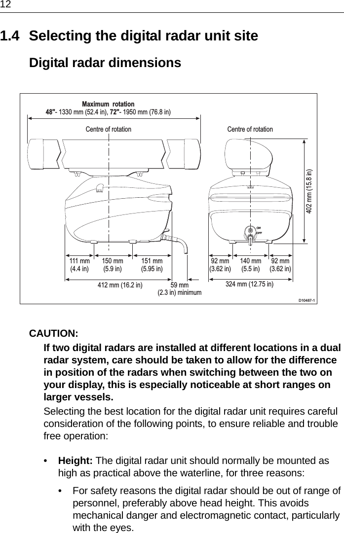 121.4 Selecting the digital radar unit siteDigital radar dimensionsCAUTION:  If two digital radars are installed at different locations in a dual radar system, care should be taken to allow for the difference in position of the radars when switching between the two on your display, this is especially noticeable at short ranges on larger vessels.Selecting the best location for the digital radar unit requires careful consideration of the following points, to ensure reliable and trouble free operation:•Height: The digital radar unit should normally be mounted as high as practical above the waterline, for three reasons:• For safety reasons the digital radar should be out of range of personnel, preferably above head height. This avoids mechanical danger and electromagnetic contact, particularly with the eyes.D10487-1Centre of rotation Centre of rotationMaximum  rotation48&quot;- 1330 mm (52.4 in), 72&quot;- 1950 mm (76.8 in)402 mm (15.8 in)324 mm (12.75 in)111 mm(4.4 in)150 mm(5.9 in)151 mm(5.95 in)92 mm(3.62 in)140 mm(5.5 in)92 mm(3.62 in)412 mm (16.2 in) 59 mm(2.3 in) minimum