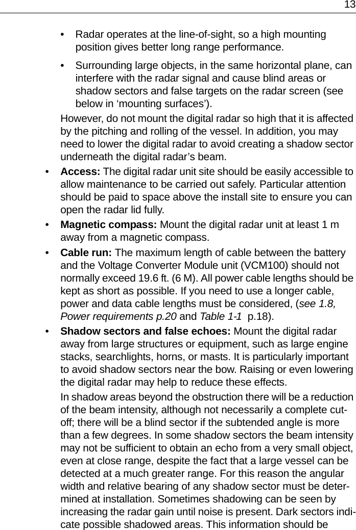 13• Radar operates at the line-of-sight, so a high mounting position gives better long range performance.• Surrounding large objects, in the same horizontal plane, can interfere with the radar signal and cause blind areas or shadow sectors and false targets on the radar screen (see below in ‘mounting surfaces’).However, do not mount the digital radar so high that it is affected by the pitching and rolling of the vessel. In addition, you may need to lower the digital radar to avoid creating a shadow sector underneath the digital radar’s beam.•Access: The digital radar unit site should be easily accessible to allow maintenance to be carried out safely. Particular attention should be paid to space above the install site to ensure you can open the radar lid fully.•Magnetic compass: Mount the digital radar unit at least 1 m away from a magnetic compass.•Cable run: The maximum length of cable between the battery and the Voltage Converter Module unit (VCM100) should not normally exceed 19.6 ft. (6 M). All power cable lengths should be kept as short as possible. If you need to use a longer cable, power and data cable lengths must be considered, (see 1.8, Power requirements p.20 and Table 1-1  p.18).•Shadow sectors and false echoes: Mount the digital radar away from large structures or equipment, such as large engine stacks, searchlights, horns, or masts. It is particularly important to avoid shadow sectors near the bow. Raising or even lowering the digital radar may help to reduce these effects.In shadow areas beyond the obstruction there will be a reduction of the beam intensity, although not necessarily a complete cut-off; there will be a blind sector if the subtended angle is more than a few degrees. In some shadow sectors the beam intensity may not be sufficient to obtain an echo from a very small object, even at close range, despite the fact that a large vessel can be detected at a much greater range. For this reason the angular width and relative bearing of any shadow sector must be deter-mined at installation. Sometimes shadowing can be seen by increasing the radar gain until noise is present. Dark sectors indi-cate possible shadowed areas. This information should be 