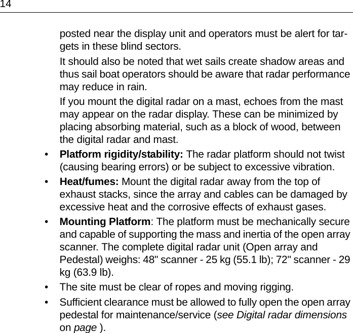 14posted near the display unit and operators must be alert for tar-gets in these blind sectors.It should also be noted that wet sails create shadow areas and thus sail boat operators should be aware that radar performance may reduce in rain.If you mount the digital radar on a mast, echoes from the mast may appear on the radar display. These can be minimized by placing absorbing material, such as a block of wood, between the digital radar and mast.•Platform rigidity/stability: The radar platform should not twist (causing bearing errors) or be subject to excessive vibration.•Heat/fumes: Mount the digital radar away from the top of exhaust stacks, since the array and cables can be damaged by excessive heat and the corrosive effects of exhaust gases.•Mounting Platform: The platform must be mechanically secure and capable of supporting the mass and inertia of the open array scanner. The complete digital radar unit (Open array and Pedestal) weighs: 48&quot; scanner - 25 kg (55.1 lb); 72&quot; scanner - 29 kg (63.9 lb).• The site must be clear of ropes and moving rigging.• Sufficient clearance must be allowed to fully open the open array pedestal for maintenance/service (see Digital radar dimensions on page ).