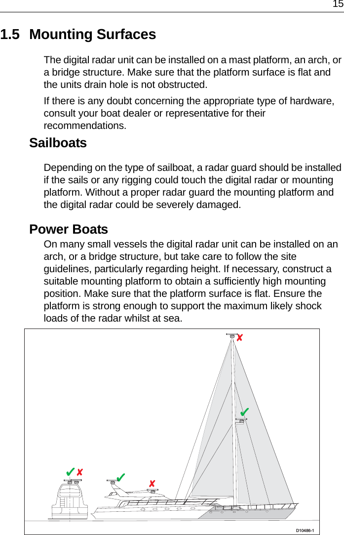 151.5 Mounting SurfacesThe digital radar unit can be installed on a mast platform, an arch, or a bridge structure. Make sure that the platform surface is flat and the units drain hole is not obstructed.If there is any doubt concerning the appropriate type of hardware, consult your boat dealer or representative for their recommendations.SailboatsDepending on the type of sailboat, a radar guard should be installed if the sails or any rigging could touch the digital radar or mounting platform. Without a proper radar guard the mounting platform and the digital radar could be severely damaged.Power BoatsOn many small vessels the digital radar unit can be installed on an arch, or a bridge structure, but take care to follow the site guidelines, particularly regarding height. If necessary, construct a suitable mounting platform to obtain a sufficiently high mounting position. Make sure that the platform surface is flat. Ensure the platform is strong enough to support the maximum likely shock loads of the radar whilst at sea.D10486-1