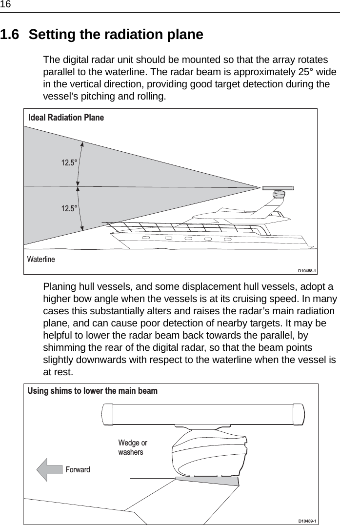 161.6 Setting the radiation planeThe digital radar unit should be mounted so that the array rotates parallel to the waterline. The radar beam is approximately 25° wide in the vertical direction, providing good target detection during the vessel’s pitching and rolling.Planing hull vessels, and some displacement hull vessels, adopt a higher bow angle when the vessels is at its cruising speed. In many cases this substantially alters and raises the radar’s main radiation plane, and can cause poor detection of nearby targets. It may be helpful to lower the radar beam back towards the parallel, by shimming the rear of the digital radar, so that the beam points slightly downwards with respect to the waterline when the vessel is at rest.12.5°12.5°WaterlineIdeal Radiation PlaneD10488-1Wedge orwashersUsing shims to lower the main beamForwardD10489-1