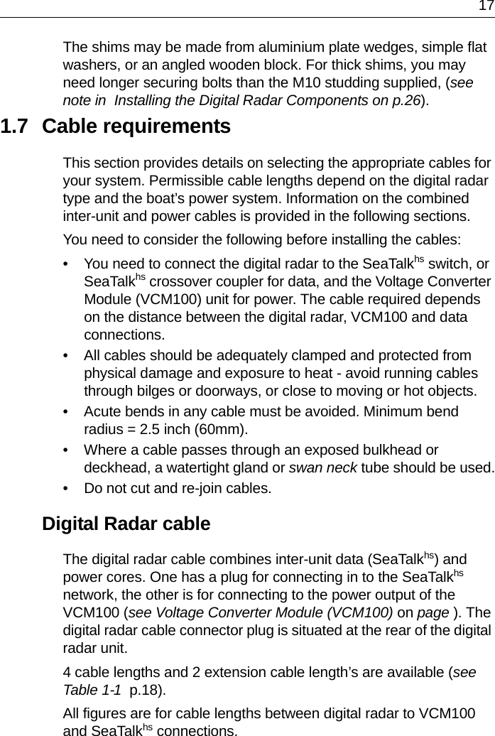 17The shims may be made from aluminium plate wedges, simple flat washers, or an angled wooden block. For thick shims, you may need longer securing bolts than the M10 studding supplied, (see note in  Installing the Digital Radar Components on p.26).1.7 Cable requirementsThis section provides details on selecting the appropriate cables for your system. Permissible cable lengths depend on the digital radar type and the boat’s power system. Information on the combined inter-unit and power cables is provided in the following sections. You need to consider the following before installing the cables:• You need to connect the digital radar to the SeaTalkhs switch, or SeaTalkhs crossover coupler for data, and the Voltage Converter Module (VCM100) unit for power. The cable required depends on the distance between the digital radar, VCM100 and data connections.• All cables should be adequately clamped and protected from physical damage and exposure to heat - avoid running cables through bilges or doorways, or close to moving or hot objects.• Acute bends in any cable must be avoided. Minimum bend radius = 2.5 inch (60mm).• Where a cable passes through an exposed bulkhead or deckhead, a watertight gland or swan neck tube should be used.• Do not cut and re-join cables.Digital Radar cableThe digital radar cable combines inter-unit data (SeaTalkhs) and power cores. One has a plug for connecting in to the SeaTalkhs network, the other is for connecting to the power output of the VCM100 (see Voltage Converter Module (VCM100) on page ). The digital radar cable connector plug is situated at the rear of the digital radar unit.4 cable lengths and 2 extension cable length’s are available (see Table 1-1  p.18). All figures are for cable lengths between digital radar to VCM100 and SeaTalkhs connections.