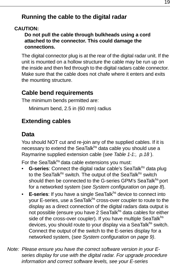 19Running the cable to the digital radarCAUTION:  Do not pull the cable through bulkheads using a cord attached to the connector. This could damage the connections.The digital connector plug is at the rear of the digital radar unit. If the unit is mounted on a hollow structure the cable may be run up on the inside and then fed through to the digital radars cable connector. Make sure that the cable does not chafe where it enters and exits the mounting structure.Cable bend requirementsThe minimum bends permitted are:Minimum bend, 2.5 in (60 mm) radiusExtending cablesDataYou should NOT cut and re-join any of the supplied cables. If it is necessary to extend the SeaTalkhs data cable you should use a Raymarine supplied extension cable (see Table 1-1:,  p.18 ). For the SeaTalkhs data cable extensions you must:•G-series: Connect the digital radar cable’s SeaTalkhs data plug to the SeaTalkhs switch. The output of the SeaTalkhs switch should then be connected to the G-series GPM’s SeaTalkhs port for a networked system (see System configuration on page 8).•E-series: If you have a single SeaTalkhs device to connect into your E-series, use a SeaTalkhs cross-over coupler to route to the display as a direct connection of the digital radars data output is not possible (ensure you have 2 SeaTalkhs data cables for either side of the cross-over coupler). If you have multiple SeaTalkhs devices, you should route to your display via a SeaTalkhs switch. Connect the output of the switch to the E-series display for a networked system, (see System configuration on page 9).Note:  Please ensure you have the correct software version in your E-series display for use with the digital radar. For upgrade procedure information and correct software levels, see your E-series 