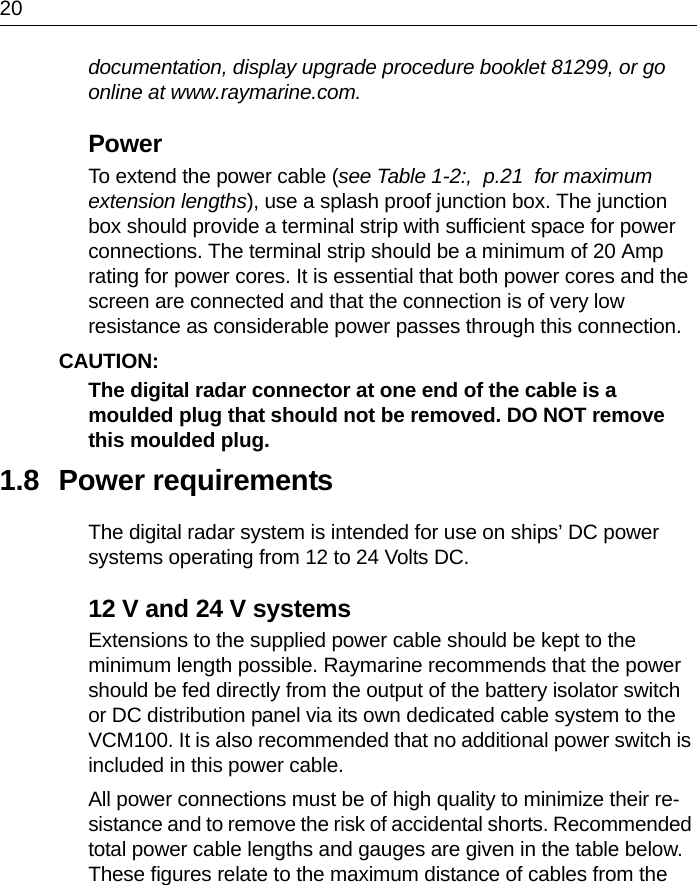 20documentation, display upgrade procedure booklet 81299, or go online at www.raymarine.com.PowerTo extend the power cable (see Table 1-2:,  p.21  for maximum extension lengths), use a splash proof junction box. The junction box should provide a terminal strip with sufficient space for power connections. The terminal strip should be a minimum of 20 Amp rating for power cores. It is essential that both power cores and the screen are connected and that the connection is of very low resistance as considerable power passes through this connection.CAUTION:  The digital radar connector at one end of the cable is a moulded plug that should not be removed. DO NOT remove this moulded plug.1.8 Power requirementsThe digital radar system is intended for use on ships’ DC power systems operating from 12 to 24 Volts DC.12 V and 24 V systemsExtensions to the supplied power cable should be kept to the minimum length possible. Raymarine recommends that the power should be fed directly from the output of the battery isolator switch or DC distribution panel via its own dedicated cable system to the VCM100. It is also recommended that no additional power switch is included in this power cable.All power connections must be of high quality to minimize their re-sistance and to remove the risk of accidental shorts. Recommended total power cable lengths and gauges are given in the table below. These figures relate to the maximum distance of cables from the 