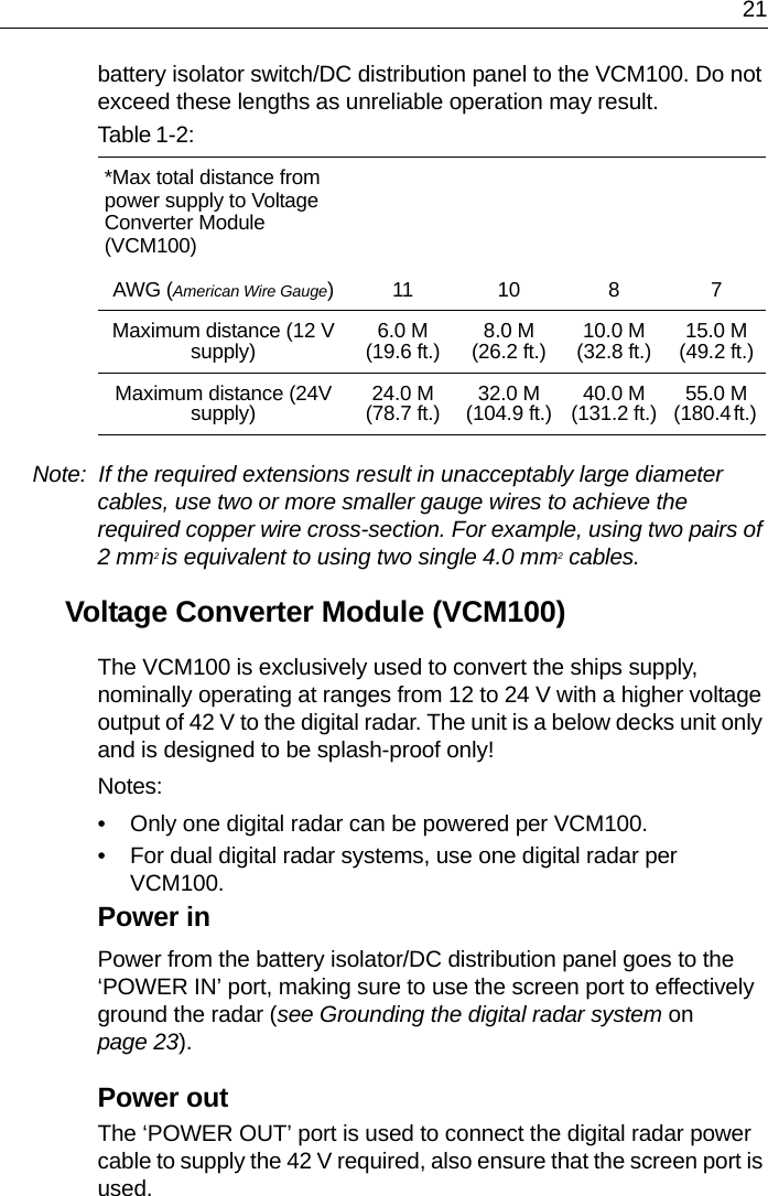 21battery isolator switch/DC distribution panel to the VCM100. Do not exceed these lengths as unreliable operation may result.Note:  If the required extensions result in unacceptably large diameter cables, use two or more smaller gauge wires to achieve the required copper wire cross-section. For example, using two pairs of 2 mm2 is equivalent to using two single 4.0 mm2 cables.Voltage Converter Module (VCM100)The VCM100 is exclusively used to convert the ships supply, nominally operating at ranges from 12 to 24 V with a higher voltage output of 42 V to the digital radar. The unit is a below decks unit only and is designed to be splash-proof only!Notes:• Only one digital radar can be powered per VCM100.• For dual digital radar systems, use one digital radar per VCM100.Power inPower from the battery isolator/DC distribution panel goes to the ‘POWER IN’ port, making sure to use the screen port to effectively ground the radar (see Grounding the digital radar system on page 23). Power outThe ‘POWER OUT’ port is used to connect the digital radar power cable to supply the 42 V required, also ensure that the screen port is used.Table 1-2:*Max total distance from power supply to Voltage Converter Module (VCM100)AWG (American Wire Gauge)11 10 8 7Maximum distance (12 V supply) 6.0 M (19.6 ft.) 8.0 M (26.2 ft.) 10.0 M(32.8 ft.) 15.0 M(49.2 ft.)Maximum distance (24V supply) 24.0 M(78.7 ft.) 32.0 M(104.9 ft.) 40.0 M(131.2 ft.) 55.0 M(180.4 ft.) 