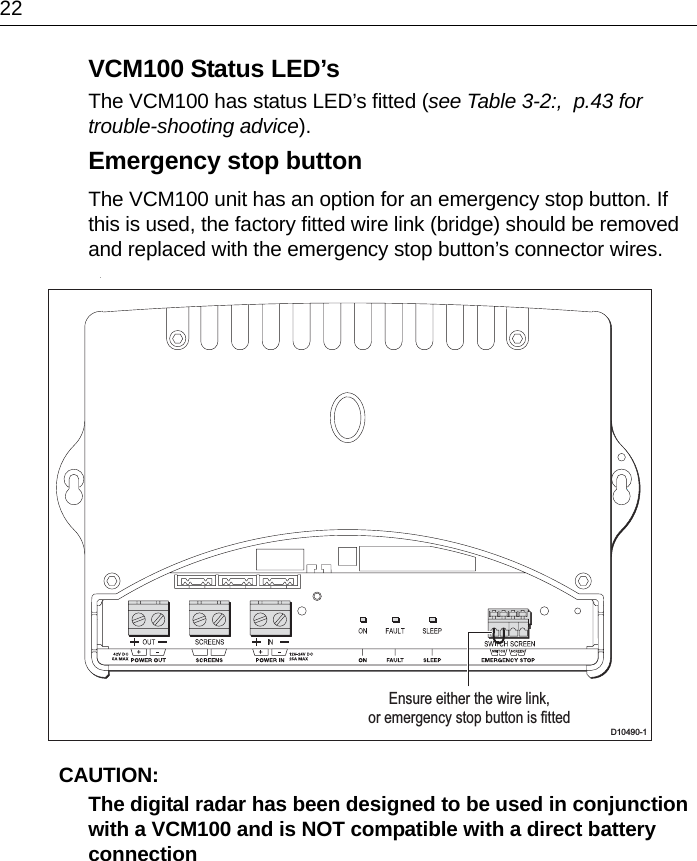 22VCM100 Status LED’sThe VCM100 has status LED’s fitted (see Table 3-2:,  p.43 for trouble-shooting advice).Emergency stop buttonThe VCM100 unit has an option for an emergency stop button. If this is used, the factory fitted wire link (bridge) should be removed and replaced with the emergency stop button’s connector wires. .CAUTION:  The digital radar has been designed to be used in conjunction with a VCM100 and is NOT compatible with a direct battery connectionD10490-1Ensure either the wire link,or emergency stop button is fitted