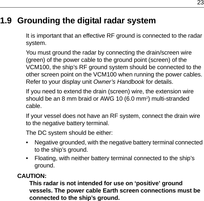 231.9 Grounding the digital radar systemIt is important that an effective RF ground is connected to the radar system.You must ground the radar by connecting the drain/screen wire (green) of the power cable to the ground point (screen) of the VCM100, the ship’s RF ground system should be connected to the other screen point on the VCM100 when running the power cables. Refer to your display unit Owner’s Handbook for details.If you need to extend the drain (screen) wire, the extension wire should be an 8 mm braid or AWG 10 (6.0 mm2) multi-stranded cable.If your vessel does not have an RF system, connect the drain wire to the negative battery terminal.The DC system should be either:• Negative grounded, with the negative battery terminal connected to the ship’s ground.• Floating, with neither battery terminal connected to the ship’s ground.CAUTION:  This radar is not intended for use on ‘positive’ ground vessels. The power cable Earth screen connections must be connected to the ship’s ground.