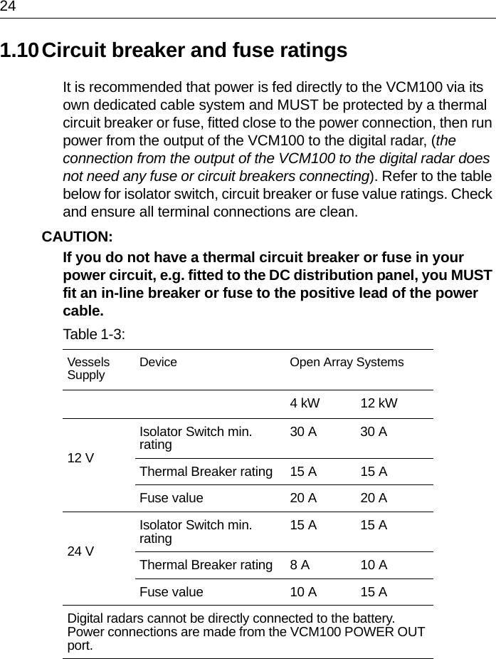 241.10Circuit breaker and fuse ratingsIt is recommended that power is fed directly to the VCM100 via its own dedicated cable system and MUST be protected by a thermal circuit breaker or fuse, fitted close to the power connection, then run power from the output of the VCM100 to the digital radar, (the connection from the output of the VCM100 to the digital radar does not need any fuse or circuit breakers connecting). Refer to the table below for isolator switch, circuit breaker or fuse value ratings. Check and ensure all terminal connections are clean.CAUTION:  If you do not have a thermal circuit breaker or fuse in your power circuit, e.g. fitted to the DC distribution panel, you MUST fit an in-line breaker or fuse to the positive lead of the power cable.Table 1-3:  VesselsSupply Device Open Array Systems4 kW 12 kW12 VIsolator Switch min. rating 30 A 30 AThermal Breaker rating 15 A 15 AFuse value 20 A 20 A24 VIsolator Switch min. rating 15 A 15 AThermal Breaker rating 8 A 10 AFuse value 10 A 15 ADigital radars cannot be directly connected to the battery. Power connections are made from the VCM100 POWER OUT port.