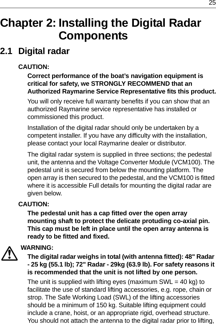  25Chapter 2: Installing the Digital Radar Components2.1 Digital radarCAUTION:  Correct performance of the boat’s navigation equipment is critical for safety, we STRONGLY RECOMMEND that an Authorized Raymarine Service Representative fits this product.You will only receive full warranty benefits if you can show that an authorized Raymarine service representative has installed or commissioned this product.Installation of the digital radar should only be undertaken by a competent installer. If you have any difficulty with the installation, please contact your local Raymarine dealer or distributor.The digital radar system is supplied in three sections; the pedestal unit, the antenna and the Voltage Converter Module (VCM100). The pedestal unit is secured from below the mounting platform. The open array is then secured to the pedestal, and the VCM100 is fitted where it is accessible Full details for mounting the digital radar are given below. CAUTION:  The pedestal unit has a cap fitted over the open array mounting shaft to protect the delicate protuding co-axial pin. This cap must be left in place until the open array antenna is ready to be fitted and fixed. WARNING:  The digital radar weighs in total (with antenna fitted): 48&quot; Radar - 25 kg (55.1 lb); 72&quot; Radar - 29kg (63.9 lb). For safety reasons it is recommended that the unit is not lifted by one person.The unit is supplied with lifting eyes (maximum SWL = 40 kg) to facilitate the use of standard lifting accessories, e.g. rope, chain or strop. The Safe Working Load (SWL) of the lifting accessories should be a minimum of 150 kg. Suitable lifting equipment could include a crane, hoist, or an appropriate rigid, overhead structure. You should not attach the antenna to the digital radar prior to lifting, 