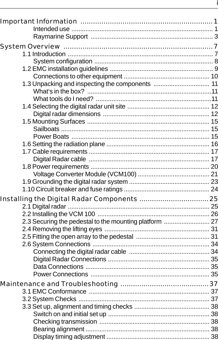   iImportant Information  ...............................................................1Intended use ................................................................................. 1Raymarine Support  ...................................................................... 3System Overview .......................................................................71.1 Introduction  ................................................................................... 7System configuration .................................................................... 81.2 EMC installation guidelines ........................................................... 9Connections to other equipment ................................................. 101.3 Unpacking and inspecting the components  ................................ 11What‘s in the box?  .......................................................................11What tools do I need?  ..................................................................111.4 Selecting the digital radar unit site ............................................... 12Digital radar dimensions ............................................................. 121.5 Mounting Surfaces ...................................................................... 15Sailboats ..................................................................................... 15Power Boats  ............................................................................... 151.6 Setting the radiation plane ........................................................... 161.7 Cable requirements ..................................................................... 17Digital Radar cable  ..................................................................... 171.8 Power requirements .................................................................... 20Voltage Converter Module (VCM100) ......................................... 211.9 Grounding the digital radar system .............................................. 231.10 Circuit breaker and fuse ratings ................................................. 24Installing the Digital Radar Components .................................252.1 Digital radar ................................................................................. 252.2 Installing the VCM 100  ................................................................ 262.3 Securing the pedestal to the mounting platform .......................... 272.4 Removing the lifting eyes  ............................................................ 312.5 Fitting the open array to the pedestal  .......................................... 312.6 System Connections ................................................................... 34Connecting the digital radar cable .............................................. 34Digital Radar Connections .......................................................... 35Data Connections ....................................................................... 35Power Connections  .................................................................... 35Maintenance and Troubleshooting ..........................................373.1 EMC Conformance  ..................................................................... 373.2 System Checks ........................................................................... 373.3 Set up, alignment and timing checks ........................................... 38Switch on and initial set up .......................................................... 38Checking transmission  ............................................................... 38Bearing alignment ....................................................................... 38Display timing adjustment ........................................................... 38