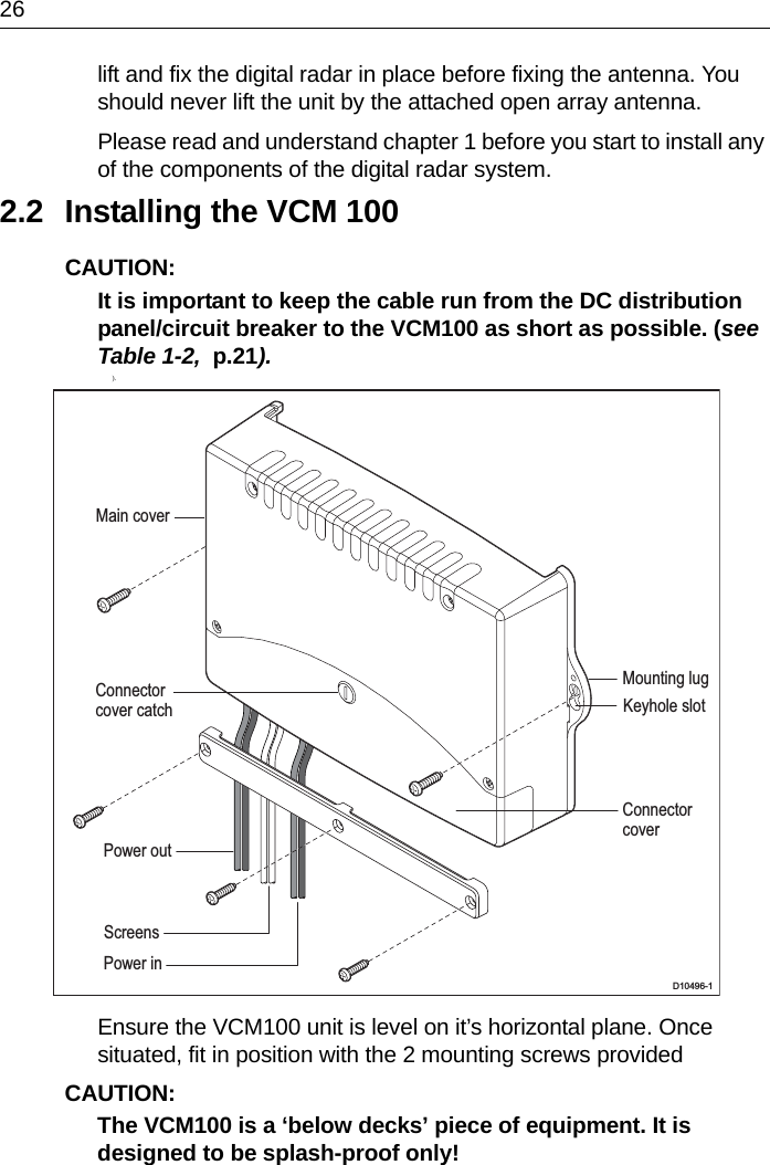 26lift and fix the digital radar in place before fixing the antenna. You should never lift the unit by the attached open array antenna.Please read and understand chapter 1 before you start to install any of the components of the digital radar system.2.2 Installing the VCM 100CAUTION:  It is important to keep the cable run from the DC distribution panel/circuit breaker to the VCM100 as short as possible. (see Table 1-2,  p.21).            ).Ensure the VCM100 unit is level on it’s horizontal plane. Once situated, fit in position with the 2 mounting screws providedCAUTION:  The VCM100 is a ‘below decks’ piece of equipment. It is designed to be splash-proof only! D10496-1Mounting lugKeyhole slotMain coverConnectorcoverConnectorcover catchPower inPower outScreens