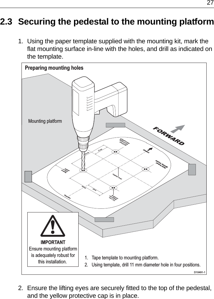  272.3 Securing the pedestal to the mounting platform1. Using the paper template supplied with the mounting kit, mark the flat mounting surface in-line with the holes, and drill as indicated on the template.2. Ensure the lifting eyes are securely fitted to the top of the pedestal, and the yellow protective cap is in place.Preparing mounting holesD10491-1Drill 11 mmdiameter hole(4 positions)Centre of RotationFORWARDCable Entry140 mm70 mm150 mm57 mmMaximumoutline ofpedestalIMPORTANTSecure pedestalbefore opening lidDigital PedestalMounting TemplateFORWARDMounting platform1.  Tape template to mounting platform.2.  Using template, drill 11 mm diameter hole in four positions.IMPORTANTEnsure mounting platform is adequately robust for this installation. 