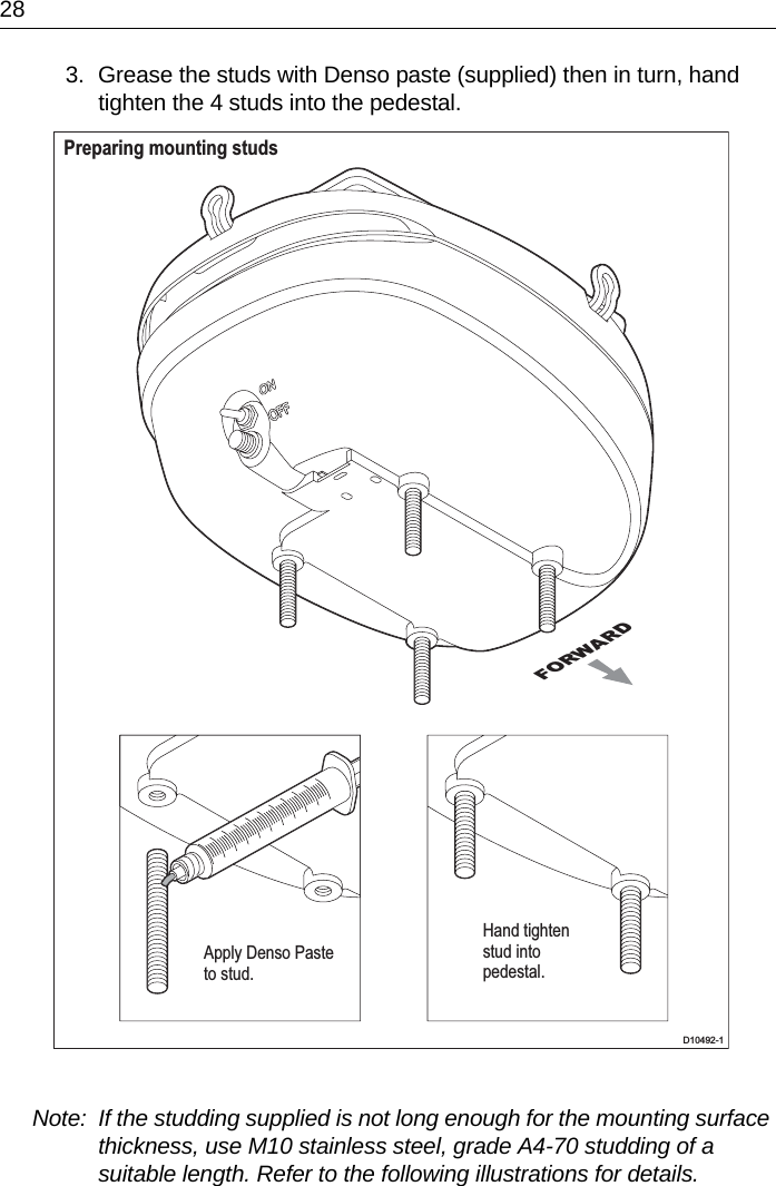 283. Grease the studs with Denso paste (supplied) then in turn, hand tighten the 4 studs into the pedestal.Note:  If the studding supplied is not long enough for the mounting surface thickness, use M10 stainless steel, grade A4-70 studding of a suitable length. Refer to the following illustrations for details.FORWARDPreparing mounting studs D10492-1Apply Denso Pasteto stud.Hand tightenstud intopedestal.