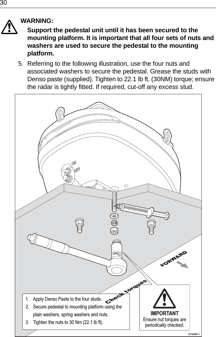 30WARNING:  Support the pedestal unit until it has been secured to the mounting platform. It is important that all four sets of nuts and washers are used to secure the pedestal to the mounting platform.5. Referring to the following illustration, use the four nuts and associated washers to secure the pedestal. Grease the studs with Denso paste (supplied). Tighten to 22.1 lb ft. (30NM) torque; ensure the radar is tightly fitted. If required, cut-off any excess stud.FORWARDD10494-1IMPORTANTEnsure nut torques are periodically checked.1.  Apply Denso Paste to the four studs.2.  Secure pedestal to mounting platform using the  plain washers, spring washers and nuts.3.  Tighten the nuts to 30 Nm (22.1 lb ft).Check torques