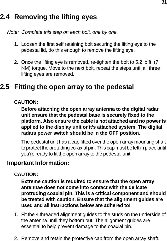  312.4 Removing the lifting eyesNote:  Complete this step on each bolt, one by one.1. Loosen the first self retaining bolt securing the lifting eye to the pedestal lid, do this enough to remove the lifting eye.2. Once the lifting eye is removed, re-tighten the bolt to 5.2 lb ft. (7 NM) torque. Move to the next bolt, repeat the steps until all three lifting eyes are removed.2.5 Fitting the open array to the pedestalCAUTION:  Before attaching the open array antenna to the digital radar unit ensure that the pedestal base is securely fixed to the platform. Also ensure the cable is not attached and no power is applied to the display unit or it’s attached system. The digital radars power switch should be in the OFF position.The pedestal unit has a cap fitted over the open array mounting shaft to protect the protuding co-axial pin. This cap must be left in place until you’re ready to fit the open array to the pedestal unit.Important Information: CAUTION:  Extreme caution is required to ensure that the open array antennae does not come into contact with the delicate protruding coaxial pin. This is a critical component and should be treated with caution. Ensure that the alignment guides are used and all instructions below are adhered to!1. Fit the 4 threaded alignment guides to the studs on the underside of the antenna until they bottom out. The alignment guides are essential to help prevent damage to the coaxial pin.2. Remove and retain the protective cap from the open array shaft.