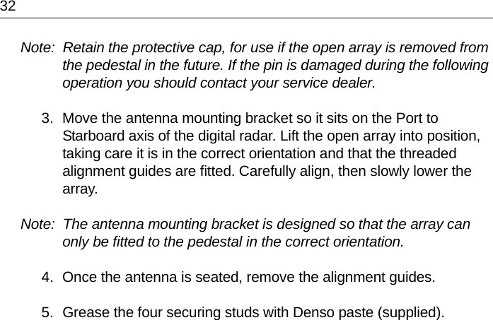 32Note:  Retain the protective cap, for use if the open array is removed from the pedestal in the future. If the pin is damaged during the following operation you should contact your service dealer.3. Move the antenna mounting bracket so it sits on the Port to Starboard axis of the digital radar. Lift the open array into position, taking care it is in the correct orientation and that the threaded alignment guides are fitted. Carefully align, then slowly lower the array.Note:  The antenna mounting bracket is designed so that the array can only be fitted to the pedestal in the correct orientation.4. Once the antenna is seated, remove the alignment guides.5. Grease the four securing studs with Denso paste (supplied).