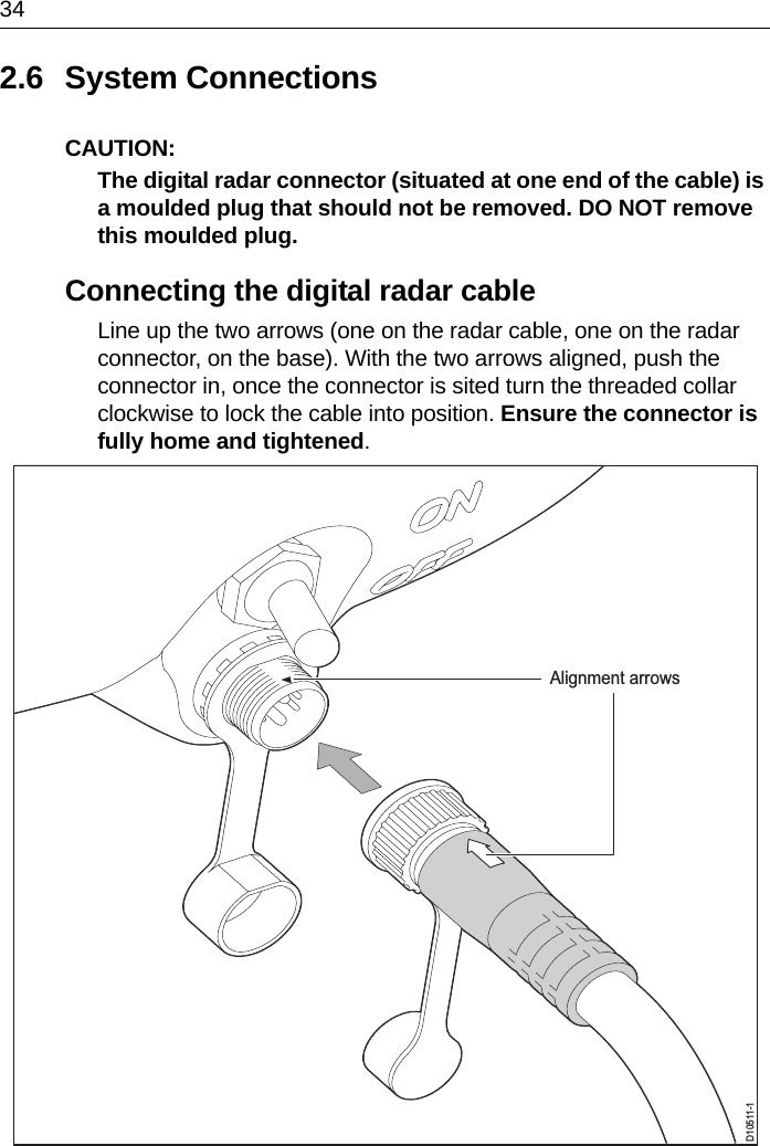 342.6 System ConnectionsCAUTION:  The digital radar connector (situated at one end of the cable) is a moulded plug that should not be removed. DO NOT remove this moulded plug. Connecting the digital radar cableLine up the two arrows (one on the radar cable, one on the radar connector, on the base). With the two arrows aligned, push the connector in, once the connector is sited turn the threaded collar clockwise to lock the cable into position. Ensure the connector is fully home and tightened.D10511-1Alignment arrows