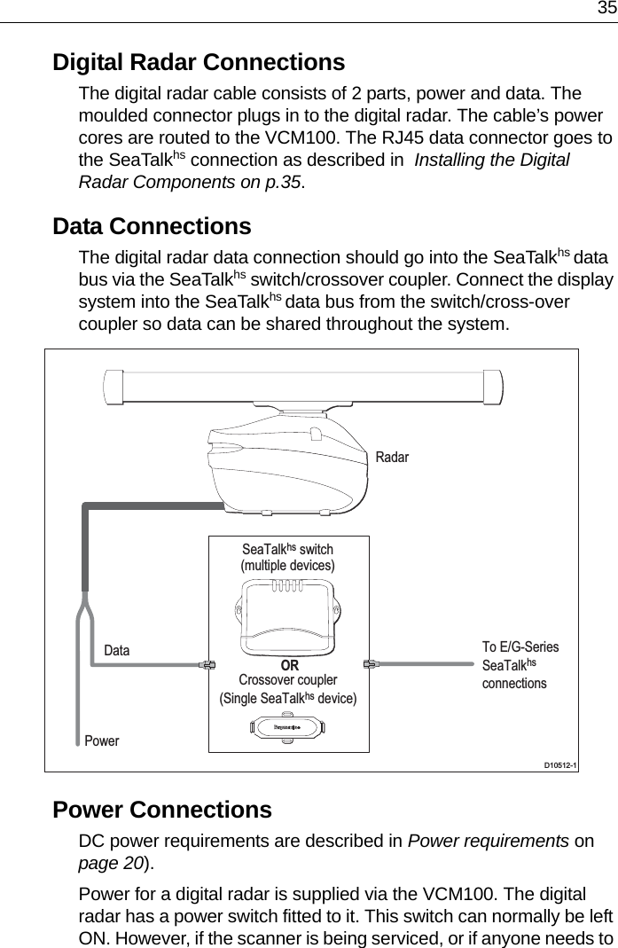  35Digital Radar ConnectionsThe digital radar cable consists of 2 parts, power and data. The moulded connector plugs in to the digital radar. The cable’s power cores are routed to the VCM100. The RJ45 data connector goes to the SeaTalkhs connection as described in  Installing the Digital Radar Components on p.35.Data ConnectionsThe digital radar data connection should go into the SeaTalkhs data bus via the SeaTalkhs switch/crossover coupler. Connect the display system into the SeaTalkhs data bus from the switch/cross-over coupler so data can be shared throughout the system.Power ConnectionsDC power requirements are described in Power requirements on page 20).Power for a digital radar is supplied via the VCM100. The digital radar has a power switch fitted to it. This switch can normally be left ON. However, if the scanner is being serviced, or if anyone needs to SeaTalkhs switch(multiple devices) ORCrossover coupler(Single SeaTalkhs device)D10512-1RadarPowerData To E/G-Series SeaTalkhs connections